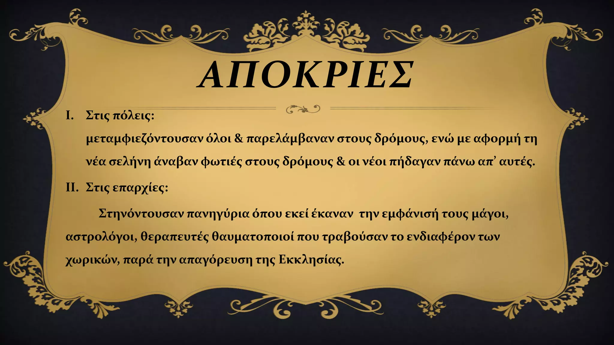 ΑΠΟΚΡΙΕΣ
I. Στις πόλεις:
μεταμφιεζόντουσαν όλοι & παρελάμβαναν στους δρόμους, ενώ με αφορμή τη
νέα σελήνη άναβαν φωτιές στους δρόμους & οι νέοι πήδαγαν πάνω απ’ αυτές.
II. Στις επαρχίες:
Στηνόντουσαν πανηγύρια όπου εκεί έκαναν την εμφάνισή τους μάγοι,
αστρολόγοι, θεραπευτές θαυματοποιοί που τραβούσαν το ενδιαφέρον των
χωρικών, παρά την απαγόρευση της Εκκλησίας.
 