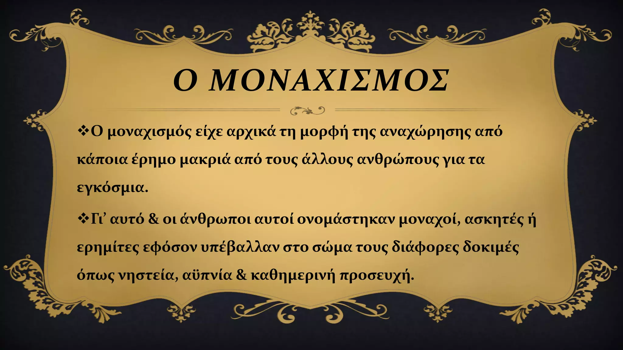 Ο ΜΟΝΑΧΙΣΜΟΣ
Ο μοναχισμός είχε αρχικά τη μορφή της αναχώρησης από
κάποια έρημο μακριά από τους άλλους ανθρώπους για τα
εγκόσμια.
Γι’ αυτό & οι άνθρωποι αυτοί ονομάστηκαν μοναχοί, ασκητές ή
ερημίτες εφόσον υπέβαλλαν στο σώμα τους διάφορες δοκιμές
όπως νηστεία, αϋπνία & καθημερινή προσευχή.
 