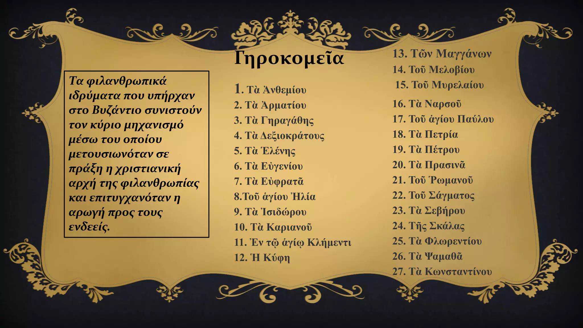 Τα φιλανθρωπικά
ιδρύματα που υπήρχαν
στο Βυζάντιο συνιστούν
τον κύριο μηχανισμό
μέσω του οποίου
μετουσιωνόταν σε
πράξη η χριστιανική
αρχή της φιλανθρωπίας
και επιτυγχανόταν η
αρωγή προς τους
ενδεείς.
Γηροκομεῖα
1. Τὰ Ἀνθεμίου
2. Τὰ Ἀρματίου
3. Τὰ Γηραγάθης
4. Τὰ Δεξιοκράτους
5. Τὰ Ἑλένης
6. Τὰ Εὐγενίου
7. Τὰ Εὐφρατᾶ
8.Τοῦ ἁγίου Ἠλία
9. Τὰ Ἰσιδώρου
10. Τὰ Καριανοῦ
11. Ἐν τῷ ἁγίῳ Κλήμεντι
12. Ἡ Κύφη
13. Τῶν Μαγγάνων
14. Τοῦ Μελοβίου
15. Τοῦ Μυρελαίου
16. Τὰ Ναρσοῦ
17. Τοῦ ἁγίου Παύλου
18. Τὰ Πετρία
19. Τὰ Πέτρου
20. Τὰ Πρασινᾶ
21. Τοῦ Ῥωμανοῦ
22. Τοῦ Σάγματος
23. Τὰ Σεβήρου
24. Τῆς Σκάλας
25. Τὰ Φλωρεντίου
26. Τὰ Ψαμαθᾶ
27. Τὰ Κωνσταντίνου
 