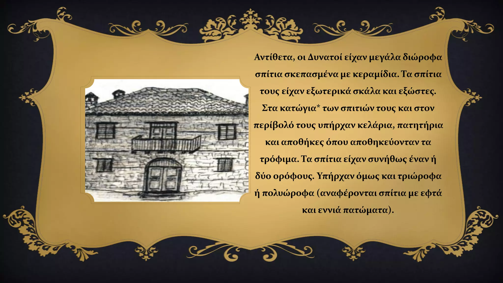 Αντίθετα, οι Δυνατοί είχαν μεγάλα διώροφα
σπίτια σκεπασμένα με κεραμίδια. Τα σπίτια
τους είχαν εξωτερικά σκάλα και εξώστες.
Στα κατώγια* των σπιτιών τους και στον
περίβολό τους υπήρχαν κελάρια, πατητήρια
και αποθήκες όπου αποθηκεύονταν τα
τρόφιμα. Τα σπίτια είχαν συνήθως έναν ή
δύο ορόφους. Υπήρχαν όμως και τριώροφα
ή πολυώροφα (αναφέρονται σπίτια με εφτά
και εννιά πατώματα).
 