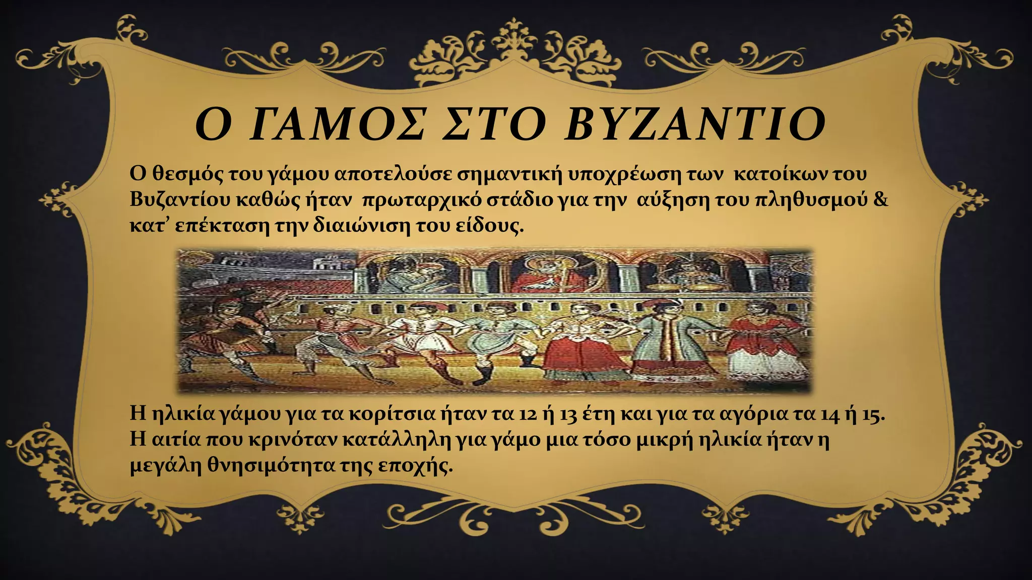 Ο ΓΑΜΟΣ ΣΤΟ ΒΥΖΑΝΤΙΟ
Ο θεσμός του γάμου αποτελούσε σημαντική υποχρέωση των κατοίκων του
Βυζαντίου καθώς ήταν πρωταρχικό στάδιο για την αύξηση του πληθυσμού &
κατ’ επέκταση την διαιώνιση του είδους.
Η ηλικία γάμου για τα κορίτσια ήταν τα 12 ή 13 έτη και για τα αγόρια τα 14 ή 15.
Η αιτία που κρινόταν κατάλληλη για γάμο μια τόσο μικρή ηλικία ήταν η
μεγάλη θνησιμότητα της εποχής.
 