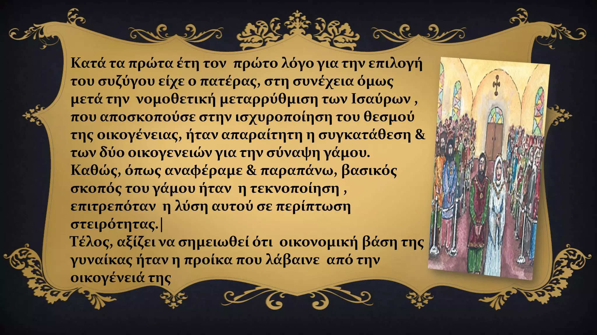 Κατά τα πρώτα έτη τον πρώτο λόγο για την επιλογή
του συζύγου είχε ο πατέρας, στη συνέχεια όμως
μετά την νομοθετική μεταρρύθμιση των Ισαύρων ,
που αποσκοπούσε στην ισχυροποίηση του θεσμού
της οικογένειας, ήταν απαραίτητη η συγκατάθεση &
των δύο οικογενειών για την σύναψη γάμου.
Καθώς, όπως αναφέραμε & παραπάνω, βασικός
σκοπός του γάμου ήταν η τεκνοποίηση ,
επιτρεπόταν η λύση αυτού σε περίπτωση
στειρότητας.|
Τέλος, αξίζει να σημειωθεί ότι οικονομική βάση της
γυναίκας ήταν η προίκα που λάβαινε από την
οικογένειά της
 