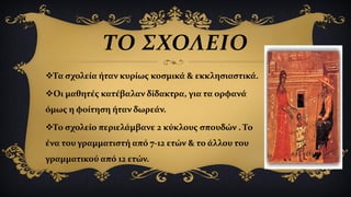 Τα σχολεία ήταν κυρίως κοσμικά & εκκλησιαστικά.
Οι μαθητές κατέβαλαν δίδακτρα, για τα ορφανά
όμως η φοίτηση ήταν δωρεάν.
Το σχολείο περιελάμβανε 2 κύκλους σπουδών . Το
ένα του γραμματιστή από 7-12 ετών & το άλλου του
γραμματικού από 12 ετών.
ΤΟ ΣΧΟΛΕΙΟ
 