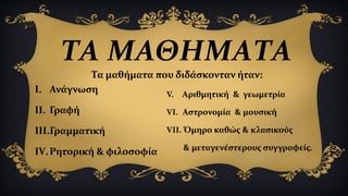 ΤΑ ΜΑΘΗΜΑΤΑ
I. Ανάγνωση
II. Γραφή
III.Γραμματική
IV.Ρητορική & φιλοσοφία
V. Αριθμητική & γεωμετρία
VI. Αστρονομία & μουσική
VII. Όμηρο καθώς & κλασικούς
& μεταγενέστερους συγγραφείς.
Τα μαθήματα που διδάσκονταν ήταν:
 