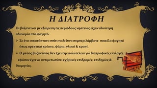 Η ΔΙΑΤΡΟΦΗ
Οι βυζαντινοί με εξαίρεση τις περιόδους νηστείας είχαν ιδιαίτερη
αδυναμία στο φαγητό.
 Σε ένα ευκατάστατο σπίτι το δείπνο συμπεριλάμβανε ποικίλα φαγητά
όπως ορεκτικά κρέατα, ψάρια, γλυκά & κρασί.
 Ο μέσος βυζαντινός δεν έχει την πολυτέλεια για διατροφικές επιλογές
εφόσον έχει να αντιμετωπίσει εχθρικές επιδρομές, επιδημίες &
θεομηνίες.
 