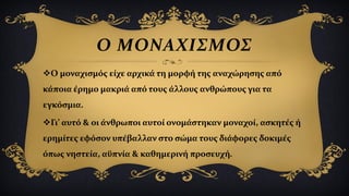 Ο ΜΟΝΑΧΙΣΜΟΣ
Ο μοναχισμός είχε αρχικά τη μορφή της αναχώρησης από
κάποια έρημο μακριά από τους άλλους ανθρώπους για τα
εγκόσμια.
Γι’ αυτό & οι άνθρωποι αυτοί ονομάστηκαν μοναχοί, ασκητές ή
ερημίτες εφόσον υπέβαλλαν στο σώμα τους διάφορες δοκιμές
όπως νηστεία, αϋπνία & καθημερινή προσευχή.
 