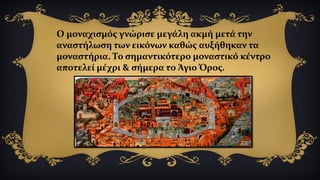 Ο μοναχισμός γνώρισε μεγάλη ακμή μετά την
αναστήλωση των εικόνων καθώς αυξήθηκαν τα
μοναστήρια. Το σημαντικότερο μοναστικό κέντρο
αποτελεί μέχρι & σήμερα το Άγιο Όρος.
 