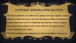 ΙΑΤΡΙΚΗ ΠΕΡΙΘΑΛΨΗ,ΜΑΓΕΙΑ
Για την περίθαλψη των ασθενειών οι βυζαντινοί είχαν φτιάξει ιατρικές
υπηρεσίες. Κάθε πόλη είχε κ από ένα νοσοκομείο καθώς ο διορισμός των
γιατρών εξαρτιόταν από τον πληθυσμό της εκάστοτε πόλης. Υπήρχαν
όμως & γιατροί που δεχόντουσαν τους ασθενείς στα ιατρεία τους ή
κάνανε επισκέψεις κατ’ οίκων.
Πολλές δεισιδαιμονίες οδηγούσαν το λαό να καταφύγει στην μαγεία.
 