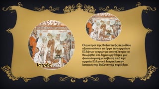 Ιατρός
Οι γιατροί της Βυζαντινής περιόδου
αξιοποιούσαν τα έργα των αρχαίων
Ελλήνων ιατρών με αποτέλεσμα να
θεωρηθεί ότι δημιουργήθηκε μια
φυσιολογική μετάβαση από την
αρχαία Ελληνική Ιατρική στην
Ιατρική της Βυζαντινής περιόδου.
 