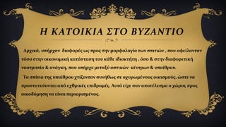 Η ΚΑΤΟΙΚΙΑ ΣΤΟ ΒΥΖΑΝΤΙΟ
Αρχικά, υπήρχαν διαφορές ως προς την μορφολογία των σπιτιών , που οφείλονταν
τόσο στην οικονομική κατάσταση του κάθε ιδιοκτήτη , όσο & στην διαφορετική
νοοτροπία & ανάγκη, που υπήρχε μεταξύ αστικών κέντρων & υπαίθρου.
Τα σπίτια της υπαίθρου χτίζονταν συνήθως σε οχυρωμένους οικισμούς, ώστε να
προστατεύονται από εχθρικές επιδρομές. Αυτό είχε σαν αποτέλεσμα ο χώρος προς
οικοδόμηση να είναι περιορισμένος.
 