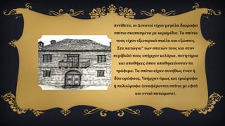 Αντίθετα, οι Δυνατοί είχαν μεγάλα διώροφα
σπίτια σκεπασμένα με κεραμίδια. Τα σπίτια
τους είχαν εξωτερικά σκάλα και εξώστες.
Στα κατώγια* των σπιτιών τους και στον
περίβολό τους υπήρχαν κελάρια, πατητήρια
και αποθήκες όπου αποθηκεύονταν τα
τρόφιμα. Τα σπίτια είχαν συνήθως έναν ή
δύο ορόφους. Υπήρχαν όμως και τριώροφα
ή πολυώροφα (αναφέρονται σπίτια με εφτά
και εννιά πατώματα).
 