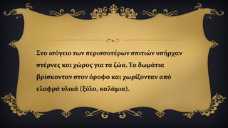 Στο ισόγειο των περισσοτέρων σπιτιών υπήρχαν
στέρνες και χώρος για τα ζώα. Τα δωμάτια
βρίσκονταν στον όροφο και χωρίζονταν από
ελαφρά υλικά (ξύλο, καλάμια).
 