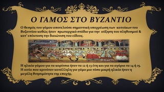 Ο ΓΑΜΟΣ ΣΤΟ ΒΥΖΑΝΤΙΟ
Ο θεσμός του γάμου αποτελούσε σημαντική υποχρέωση των κατοίκων του
Βυζαντίου καθώς ήταν πρωταρχικό στάδιο για την αύξηση του πληθυσμού &
κατ’ επέκταση την διαιώνιση του είδους.
Η ηλικία γάμου για τα κορίτσια ήταν τα 12 ή 13 έτη και για τα αγόρια τα 14 ή 15.
Η αιτία που κρινόταν κατάλληλη για γάμο μια τόσο μικρή ηλικία ήταν η
μεγάλη θνησιμότητα της εποχής.
 