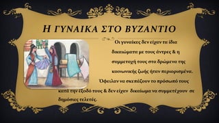  Οι γυναίκες δεν είχαν τα ίδια
δικαιώματα με τους άντρες & η
συμμετοχή τους στα δρώμενα της
κοινωνικής ζωής ήταν περιορισμένα.
Όφειλαν να σκεπάζουν το πρόσωπό τους
κατά την έξοδό τους & δεν είχαν δικαίωμα να συμμετέχουν σε
δημόσιες τελετές.
H ΓΥΝΑΙΚΑ ΣΤΟ ΒΥΖΑΝΤΙΟ
 
