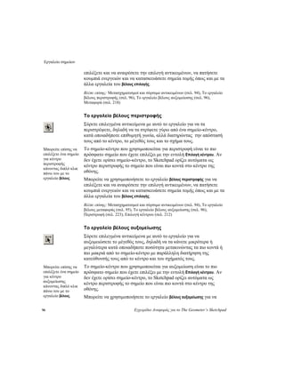 Εργαλείο σημείων
96 Εγχειρίδιο Αναφοράς για το The Geometer’s Sketchpad
επιλέξετε και να αναιρέσετε την επιλογή αντικειμένων, να πατήσετε
κουμπιά ενεργειών και να κατασκευάσετε σημεία τομής όπως και με τα
άλλα εργαλεία του βέλους επιλογής.
Βλέπε επίσης: Μετασχηματισμοί και σύρσιμο αντικειμένων (σελ. 94), Το εργαλείο
βέλους περιστροφής (σελ. 96), Το εργαλείο βέλους αυξομείωσης (σελ. 96),
Μεταφορά (σελ. 218)
Το εργαλείο βέλους περιστροφής
Σύρετε επιλεγμένα αντικείμενα με αυτό το εργαλείο για να τα
περιστρέψετε, δηλαδή να τα στρίψετε γύρω από ένα σημείο-κέντρο,
κατά οποιαδήποτε επιθυμητή γωνία, αλλά διατηρώντας την απόστασή
τους από το κέντρο, το μέγεθός τους και το σχήμα τους.
Το σημείο-κέντρο που χρησιμοποιείται για περιστροφή είναι το πιο
πρόσφατο σημείο που έχετε επιλέξει με την εντολή Επιλογή κέντρου. Αν
δεν έχετε ορίσει σημείο-κέντρο, το Sketchpad ορίζει αυτόματα ως
κέντρο περιστροφής το σημείο που είναι πιο κοντά στο κέντρο της
οθόνης.
Μπορείτε επίσης να
επιλέξετε ένα σημείο
για κέντρο
περιστροφής
κάνοντας διπλό κλικ
πάνω του με το
εργαλείο βέλους. Μπορείτε να χρησιμοποιήσετε το εργαλείο βέλους περιστροφής για να
επιλέξετε και να αναιρέσετε την επιλογή αντικειμένων, να πατήσετε
κουμπιά ενεργειών και να κατασκευάσετε σημεία τομής όπως και με τα
άλλα εργαλεία του βέλους επιλογής.
Βλέπε επίσης: Μετασχηματισμοί και σύρσιμο αντικειμένων (σελ. 94), Το εργαλείο
βέλους μεταφοράς (σελ. 95), Το εργαλείο βέλους αυξομείωσης (σελ. 96),
Περιστροφή (σελ. 223), Επιλογή κέντρου (σελ. 212)
Το εργαλείο βέλους αυξομείωσης
Σύρετε επιλεγμένα αντικείμενα με αυτό το εργαλείο για να
αυξομειώσετε το μέγεθός τους, δηλαδή να τα κάνετε μικρότερα ή
μεγαλύτερα κατά οποιαδήποτε ποσότητα μετακινώντας τα πιο κοντά ή
πιο μακριά από το σημείο-κέντρο με παράλληλη διατήρηση της
κατεύθυνσής τους από το κέντρο και του σχήματός τους.
Το σημείο-κέντρο που χρησιμοποιείται για αυξομείωση είναι το πιο
πρόσφατο σημείο που έχετε επιλέξει με την εντολή Επιλογή κέντρου. Αν
δεν έχετε ορίσει σημείο-κέντρο, το Sketchpad ορίζει αυτόματα ως
κέντρο περιστροφής το σημείο που είναι πιο κοντά στο κέντρο της
οθόνης.
Μπορείτε επίσης να
επιλέξετε ένα σημείο
για κέντρο
αυξομείωσης
κάνοντας διπλό κλικ
πάνω του με το
εργαλείο βέλους. Μπορείτε να χρησιμοποιήσετε το εργαλείο βέλους αυξομείωσης για να
 