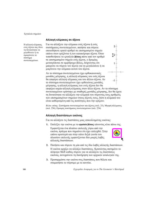 Εργαλείο σημείων
100 Εγχειρίδιο Αναφοράς για το The Geometer’s Sketchpad
Αλλαγή κλίμακας σε άξονα
Για να αλλάξετε την κλίμακα ενός άξονα ή ενός
συστήματος συντεταγμένων, πατήστε και σύρετε
οποιοδήποτε ορατό αριθμό σε επισημασμένο σημείο
επάνω στον οριζόντιο ή τον κατακόρυφο άξονα. Όταν
τοποθετήσετε το εργαλείο βέλους πάνω από τον αριθμό
σε επισημασμένο σημείο ενός άξονα, ο δρομέας
μετατρέπεται σε αμφίδρομο βέλος, δείχνοντας ότι
μπορείτε να σύρετε τον άξονα για να μεγαλώσετε ή να
μικρύνετε την κλίμακα αυτού του άξονα.
Η αλλαγή κλίμακας
ενός άξονα σας δίνει
τη δυνατότητα να
μεγεθύνετε ή να
σμικρύνετε το
σύστημα
συντεταγμένων.
Αν το σύστημα συντεταγμένων έχει ορθοκανονικές
μονάδες μέτρησης, η αλλαγή κλίμακας του ενός άξονα
θα επιφέρει αλλαγή κλίμακας και του άλλου άξονα. Αν
το σύστημα συντεταγμένων έχει ορθογώνιες μονάδες
μέτρησης, η αλλαγή κλίμακας του ενός άξονα δεν θα
επιφέρει καμία αλλαγή κλίμακας στον άλλο άξονα. Αν το σύστημα
συντεταγμένων ορίστηκε με σταθερές μονάδες μέτρησης, δεν θα έχετε
τη δυνατότητα να αλλάξετε την κλίμακά του σύροντας τους αριθμούς
των επισημασμένων σημείων στους άξονές τους, διότι η κλίμακά του
είναι καθορισμένη από τις ποσότητες που την ορίζουν.
3
2
1
-1
Βλέπε επίσης: Συστήματα συντεταγμένων και άξονες (σελ. 25), Μορφή πλέγματος
(σελ. 256), Ορισμός συστήματος συντεταγμένων (σελ. 254)
Αλλαγή διαστάσεων εικόνας
Για να αλλάξετε τις διαστάσεις μιας επικολλημένης εικόνας:
1. Επιλέξτε την εικόνα με το εργαλείο βέλους κάνοντας κλικ πάνω της.
Εμφανίζεται ένα πλαίσιο επιλογής γύρω από την
εικόνα, πράγμα που σημαίνει ότι έχει επιλεχθεί. Στην
επάνω αριστερά και στην κάτω δεξιά γωνία του
πλαισίου επιλογής εμφανίζονται δύο μικρές λαβές
αλλαγής διαστάσεων.
2. Πατήστε και σύρετε τη μία από τις δύο λαβές αλλαγής διαστάσεων.
Η εικόνα αρχίζει να αλλάζει διαστάσεις. Κρατώντας πατημένο το
πλήκτρο Shift καθώς σύρετε για να αλλάξετε τις διαστάσεις
εικόνας, πετυχαίνετε τη διατήρηση των αρχικών αναλογιών της.
3. Προσαρμόστε την εικόνα στις διαστάσεις που θέλετε και
σταματήστε το σύρσιμο με το ποντίκι.
 