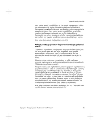 Εργαλεία βέλους επιλογής
Εγχειρίδιο Αναφοράς για το The Geometer’s Sketchpad 101
Αν η εικόνα αρχικά επικολλήθηκε σε ένα σημείο για να οριστεί η θέση
της επάνω αριστερής γωνίας, θα εμφανιστεί μόνο η λαβή αλλαγής
διαστάσεων στην κάτω δεξιά γωνία του πλαισίου επιλογής και αυτήν θα
μπορείτε να σύρετε. Αν η εικόνα αρχικά επικολλήθηκε μεταξύ δύο
σημείων, δεν θα εμφανιστεί καμία από τις δύο λαβές αλλαγής
διαστάσεών της, διότι η θέση και το μέγεθος της εικόνας καθορίζονται
από τη θέση των σημείων μεταξύ των οποίων επικολλήθηκε η εικόνα.
Βλέπε επίσης: Εικόνες (σελ. 50), Επικόλληση (σελ. 139)
Αλλαγή μεγέθους γραφικών παραστάσεων και γεωμετρικών
τόπων
Οι γραφικές παραστάσεις και ορισμένοι γεωμετρικοί τόποι εμφανίζουν
ένα βέλος σε ένα ή και στα δύο άκρα, δείχνοντας ότι η γραφική
παράσταση ή ο γεωμετρικός τόπος εκτείνεται και πέρα από ό,τι
απεικονίζεται εκείνη τη στιγμή προς την κατεύθυνση που δείχνει το
βέλος
Μπορείτε επίσης να ορίσετε ή να αλλάξετε το πεδίο τιμών μιας
γραφικής παράστασης με αριθμητικές τιμές από το παράθυρο επιλογών
‘Ιδιότητες γραφικής παράστασης’.
Μπορείτε να αλλάξετε τις διαστάσεις τέτοιων γραφικών παραστάσεων ή
γεωμετρικών τόπων –ώστε να καταλαμβάνουν περισσότερη ή λιγότερη
έκταση προς την κατεύθυνση του βέλους- σύροντας το βέλος με το
εργαλείο βέλους. Καθώς τοποθετείτε το δείκτη στο βέλος, ο δρομέας
γίνεται βέλος τεσσάρων κατευθύνσεων. Πατήστε και σύρετε προς την
κατεύθυνση που δείχνει το βέλος ώστε να επεκτείνετε τον γεωμετρικό
τόπο ή τη γραφική παράσταση. Αντίθετα, σύρετε το βέλος τεσσάρων
κατευθύνσεων προς την αντίθετη κατεύθυνση για να περιορίσετε την
έκταση του γεωμετρικού τόπου ή της γραφικής παράστασης.
Βλέπε επίσης: Συναρτήσεις και γραφικές παραστάσεις (σελ. 33), Γεωμετρικοί τόποι
(σελ. 29), Ιδιότητες γραφικής παράστασης (σελ. 156)
 
