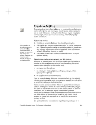 Εγχειρίδιο Αναφοράς για το The Geometer’s Sketchpad
Εργαλείο διαβήτη
Χρησιμοποιήστε το εργαλείο διαβήτη για να κατασκευάσετε κύκλους οι
οποίοι καθορίζονται από δύο σημεία –το κέντρο και άλλο ένα σημείο
από το οποίο διέρχεται ο κύκλος. Αυτό το δεύτερο σημείο ονομάζεται
κάποιες φορές και ως σημείο ορισμού ακτίνας, διότι καθορίζει την
ακτίνα του κύκλου.
Κατασκευή κύκλου
1. Επιλέξτε το εργαλείο διαβήτη αν δεν είναι ήδη επιλεγμένο.
2. Κάντε κλικ εκεί που θέλετε να τοποθετήσετε το κέντρο του κύκλου
σας. (Μπορείτε να κάνετε κλικ σε κενό χώρο, επάνω σε σημείο που
ήδη υπάρχει, επάνω σε αντικείμενο διαδρομής όπως ευθύγραμμο
τμήμα ή άλλο κύκλο ή επάνω σε τομή.)
Άλλος τρόπος να
χρησιμοποιήσετε το
εργαλείο διαβήτη
είναι να πατήσετε το
κουμπί του ποντικιού
στο κέντρο, να
σύρετε το ποντίκι και
να αφήσετε το
κουμπί στο σημείο
ορισμού ακτίνας.
3. Κάντε κλικ και πάλι εκεί που θέλετε να τοποθετήσετε το σημείο
ορισμού ακτίνας.
Προσάρτηση κύκλου σε αντικείμενο που ήδη υπάρχει
Μπορείτε να προσαρτήσετε είτε το κέντρο του κύκλου είτε το σημείο
ορισμού ακτίνας σε κάποιο αντικείμενο που ήδη υπάρχει. Για να το
προσαρτήσετε, μπορείτε να κάνετε κλικ πάνω
• σε σημείο που ήδη υπάρχει
• σε αντικείμενο διαδρομής (όπως ευθύγραμμο τμήμα, ευθεία
γραμμή, κύκλο ή τόξο)
• σε τομή δύο αντικειμένων διαδρομής.
Όταν το εργαλείο διαβήτη βρίσκεται στο σωστό μέρος για την επιλογή
ενός αντικειμένου με κλικ, αυτό το αντικείμενο εμφανίζεται επιλεγμένο,
με μεγαλύτερο πάχος και ιδιαίτερο χρώμα.
Πρέπει να είστε προσεκτικοί όταν θέλετε να προσαρτήσετε το σημείο
ορισμού ακτίνας ενός κύκλου σε κάποιο αντικείμενο που ήδη υπάρχει.
Δεν αρκεί να τοποθετήσετε τον κύκλο έτσι ώστε ο κύκλος να φαίνεται
ότι περνάει από το επιθυμητό σημείο. Ουσιαστικά πρέπει να
τοποθετήσετε το ίδιο το εργαλείο πάνω από το σημείο ή το αντικείμενο
στο οποίο θέλετε να προσαρτήσετε τον κύκλο πριν κάνετε κλικ ή
αφήσετε το κουμπί του ποντικιού για να τοποθετήσετε το σημείο
ορισμού ακτίνας.
Στο αριστερό πλαίσιο του παρακάτω παραδείγματος, ακόμη κι αν ο
103
 