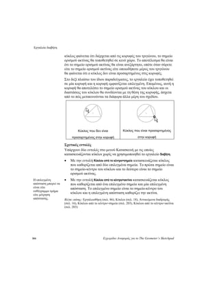 Εργαλείο διαβήτη
104 Εγχειρίδιο Αναφοράς για το The Geometer’s Sketchpad
κύκλος φαίνεται ότι διέρχεται από τις κορυφές του τριγώνου, το σημείο
ορισμού ακτίνας θα τοποθετηθεί σε κενό χώρο. Το αποτέλεσμα θα είναι
ότι το σημείο ορισμού ακτίνας θα είναι ανεξάρτητο, οπότε όταν σύρετε
είτε το σημείο ορισμού ακτίνας είτε οποιοδήποτε μέρος του τριγώνου
θα φαίνεται ότι ο κύκλος δεν είναι προσαρτημένος στις κορυφές.
Στο δεξί πλαίσιο του ίδιου παραδείγματος, το εργαλείο έχει τοποθετηθεί
σε μία κορυφή και η κορυφή εμφανίζεται επιλεγμένη. Επομένως, αυτή η
κορυφή θα αποτελέσει το σημείο ορισμού ακτίνας του κύκλου και οι
διαστάσεις του κύκλου θα συνδέονται με τη θέση της κορυφής, άσχετα
από το πώς μετακινούνται τα διάφορα άλλα μέρη του σχεδίου.
Κύκλος που δεν είναι
προσαρτημένος στην κορυφή
Κύκλος που είναι προσαρτημένος
στην κορυφή
Σχετικές εντολές
Υπάρχουν δύο εντολές στο μενού Κατασκευή με τις οποίες
κατασκευάζονται κύκλοι χωρίς να χρησιμοποιηθεί το εργαλείο διαβήτη.
• Με την εντολή Κύκλου από το κέντρο+σημείο κατασκευάζεται κύκλος
που καθορίζεται από δύο επιλεγμένα σημεία. Το πρώτα σημείο είναι
το σημείο-κέντρο του κύκλου και το δεύτερο είναι το σημείο
ορισμού ακτίνας.
• Με την εντολή Κύκλου από το κέντρο+ακτίνα κατασκευάζεται κύκλος
που καθορίζεται από ένα επιλεγμένο σημείο και μία επιλεγμένη
απόσταση. Το επιλεγμένο σημείο είναι το σημείο-κέντρο του
κύκλου και η επιλεγμένη απόσταση καθορίζει την ακτίνα.
Η επιλεγμένη
απόσταση μπορεί να
είναι είτε
ευθύγραμμο τμήμα
είτε μέτρηση
απόστασης. Βλέπε επίσης: Εργαλειοθήκη (σελ. 86), Κύκλοι (σελ. 18), Αντικείμενα διαδρομής
(σελ. 16), Κύκλου από το κέντρο+σημείο (σελ. 203), Κύκλου από το κέντρο+ακτίνα
(σελ. 203)
 