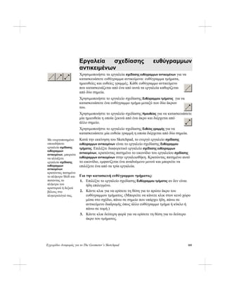 Εγχειρίδιο Αναφοράς για το The Geometer’s Sketchpad
Εργαλεία σχεδίασης ευθύγραμμων
αντικειμένων
Χρησιμοποιήστε τα εργαλεία σχεδίασης ευθύγραμμων αντικειμένων για να
κατασκευάσετε ευθύγραμμα αντικείμενα: ευθύγραμμα τμήματα,
ημιευθείες και ευθείες γραμμές. Κάθε ευθύγραμμο αντικείμενο
που κατασκευάζεται από ένα από αυτά τα εργαλεία καθορίζεται
από δύο σημεία.
Χρησιμοποιήστε το εργαλείο σχεδίασης Ευθύγραμμου τμήματος για να
κατασκευάσετε ένα ευθύγραμμο τμήμα μεταξύ των δύο άκρων
του.
Χρησιμοποιήστε το εργαλείο σχεδίασης Ημιευθείας για να κατασκευάσετε
μία ημιευθεία η οποία ξεκινά από ένα άκρο και διέρχεται από
άλλο σημείο.
Χρησιμοποιήστε το εργαλείο σχεδίασης Ευθείας γραμμής για να
κατασκευάσετε μία ευθεία γραμμή η οποία διέρχεται από δύο σημεία.
Κατά την εκκίνηση του Sketchpad, το ενεργό εργαλείο σχεδίασης
ευθύγραμμων αντικειμένων είναι το εργαλείο σχεδίασης Ευθύγραμμου
τμήματος. Επιλέξτε διαφορετικό εργαλείο σχεδίασης ευθύγραμμων
αντικειμένων, κρατώντας πατημένο το εικονίδιο του εργαλείου σχεδίασης
ευθύγραμμων αντικειμένων στην εργαλειοθήκη. Κρατώντας πατημένο αυτό
το εικονίδιο, εμφανίζεται ένα αναδυόμενο μενού και μπορείτε να
επιλέξετε ένα από τα τρία εργαλεία.
Με ενεργοποιημένο
οποιοδήποτε
εργαλείο σχεδίασης
ευθύγραμμων
αντικειμένων, μπορείτε
να αλλάξετε
εργαλείο σχεδίασης
ευθύγραμμων
αντικειμένων
κρατώντας πατημένο
το πλήκτρο Shift και
πατώντας το
πλήκτρο του
αριστερού ή δεξιού
βέλους στο
πληκτρολόγιό σας.
Για την κατασκευή ευθύγραμμου τμήματος:
1. Επιλέξτε το εργαλείο σχεδίασης Ευθύγραμμου τμήματος αν δεν είναι
ήδη επιλεγμένο.
2. Κάντε κλικ για να ορίσετε τη θέση για το πρώτο άκρο του
ευθύγραμμου τμήματος. (Μπορείτε να κάνετε κλικ στον κενό χώρο
μέσα στο σχέδιο, πάνω σε σημείο που υπάρχει ήδη, πάνω σε
αντικείμενο διαδρομής όπως άλλο ευθύγραμμο τμήμα ή κύκλο ή
πάνω σε τομή.)
3. Κάντε κλικ δεύτερη φορά για να ορίσετε τη θέση για το δεύτερο
άκρο του τμήματος.
105
 