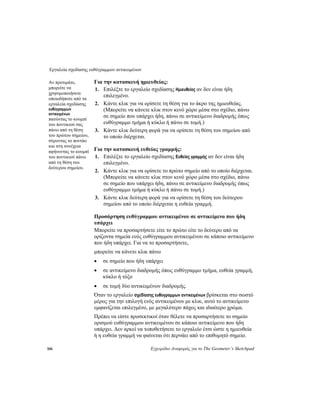 Εργαλεία σχεδίασης ευθύγραμμων αντικειμένων
106 Εγχειρίδιο Αναφοράς για το The Geometer’s Sketchpad
Για την κατασκευή ημιευθείας:Αν προτιμάτε,
μπορείτε να
χρησιμοποιήσετε
οποιοδήποτε από τα
εργαλεία σχεδίασης
ευθύγραμμων
αντικειμένων
πατώντας το κουμπί
του ποντικιού σας
πάνω από τη θέση
του πρώτου σημείου,
σύροντας το ποντίκι
και στη συνέχεια
αφήνοντας το κουμπί
του ποντικιού πάνω
από τη θέση του
δεύτερου σημείου.
1. Επιλέξτε το εργαλείο σχεδίασης Ημιευθείας αν δεν είναι ήδη
επιλεγμένο.
2. Κάντε κλικ για να ορίσετε τη θέση για το άκρο της ημιευθείας.
(Μπορείτε να κάνετε κλικ στον κενό χώρο μέσα στο σχέδιο, πάνω
σε σημείο που υπάρχει ήδη, πάνω σε αντικείμενο διαδρομής όπως
ευθύγραμμο τμήμα ή κύκλο ή πάνω σε τομή.)
3. Κάντε κλικ δεύτερη φορά για να ορίσετε τη θέση του σημείου από
το οποίο διέρχεται.
Για την κατασκευή ευθείας γραμμής:
1. Επιλέξτε το εργαλείο σχεδίασης Ευθείας γραμμής αν δεν είναι ήδη
επιλεγμένο.
2. Κάντε κλικ για να ορίσετε το πρώτο σημείο από το οποίο διέρχεται.
(Μπορείτε να κάνετε κλικ στον κενό χώρο μέσα στο σχέδιο, πάνω
σε σημείο που υπάρχει ήδη, πάνω σε αντικείμενο διαδρομής όπως
ευθύγραμμο τμήμα ή κύκλο ή πάνω σε τομή.)
3. Κάντε κλικ δεύτερη φορά για να ορίσετε τη θέση του δεύτερου
σημείου από το οποίο διέρχεται η ευθεία γραμμή.
Προσάρτηση ευθύγραμμου αντικειμένου σε αντικείμενο που ήδη
υπάρχει
Μπορείτε να προσαρτήσετε είτε το πρώτο είτε το δεύτερο από τα
ορίζοντα σημεία ενός ευθύγραμμου αντικειμένου σε κάποιο αντικείμενο
που ήδη υπάρχει. Για να το προσαρτήσετε,
μπορείτε να κάνετε κλικ πάνω
• σε σημείο που ήδη υπάρχει
• σε αντικείμενο διαδρομής όπως ευθύγραμμο τμήμα, ευθεία γραμμή,
κύκλο ή τόξο
• σε τομή δύο αντικειμένων διαδρομής.
Όταν το εργαλείο σχεδίασης ευθύγραμμων αντικειμένων βρίσκεται στο σωστό
μέρος για την επιλογή ενός αντικειμένου με κλικ, αυτό το αντικείμενο
εμφανίζεται επιλεγμένο, με μεγαλύτερο πάχος και ιδιαίτερο χρώμα.
Πρέπει να είστε προσεκτικοί όταν θέλετε να προσαρτήσετε το σημείο
ορισμού ευθύγραμμου αντικειμένου σε κάποιο αντικείμενο που ήδη
υπάρχει. Δεν αρκεί να τοποθετήσετε το εργαλείο έτσι ώστε η ημιευθεία
ή η ευθεία γραμμή να φαίνεται ότι περνάει από το επιθυμητό σημείο.
 