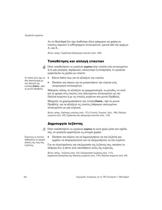 Εργαλείο κειμένου
112 Εγχειρίδιο Αναφοράς για το The Geometer’s Sketchpad
Αν το Sketchpad δεν έχει διαθέσιμα άλλα γράμματα για χρήση σε
ετικέτες σημείων ή ευθύγραμμων αντικειμένων, ξεκινά από την αρχή με
A1 και θ1.
Βλέπε επίσης: Εμφάνιση/Απόκρυψη ετικετών (σελ. 189)
Τοποθέτηση και αλλαγή ετικετών
Όταν τοποθετήσετε το εργαλείο κειμένου στην ετικέτα ενός αντικειμένου
ή σε μία μέτρηση, παράμετρο, υπολογισμό ή συνάρτηση, το εργαλείο
εμφανίζεται ως χεράκι με ετικέτα.
• Κάντε διπλό κλικ για να αλλάξετε την ετικέτα.Το διπλό κλικ έχει το
ίδιο αποτέλεσμα με
την επιλογή της
εντολής Ετικέτα... από
το μενού Προβολή.
• Πατήστε και σύρετε για να μετακινήσετε την ετικέτα ενός
γεωμετρικού αντικειμένου.
Μπορείτε επίσης να αλλάξετε τη γραμματοσειρά, το μέγεθος, το στυλ
και το χρώμα στις ετικέτες των επιλεγμένων αντικειμένων με την
Παλέτα κειμένου ή με τις εντολές κειμένου στο μενού Προβολή.
Μπορείτε να χρησιμοποιήσετε την εντολή Ετικέτα... από το μενού
Προβολή, για να αλλάξετε τις ετικέτες διάφορων επιλεγμένων
αντικειμένων με μία ενέργεια.
Βλέπε επίσης: Ιδιότητες ετικέτας (σελ. 153), Εντολή ‘Ετικέτα’ (σελ. 190), Παλέτα
κειμένου (σελ. 69), Εμφάνιση και απόκρυψη ετικετών (σελ. 110)
Δημιουργία λεζάντας
Όταν τοποθετήσετε το εργαλείο κειμένου σε κενό χώρο μέσα στο σχέδιό
σας, το εργαλείο εμφανίζεται ως ανοιχτό χεράκι.
• Πατήστε και σύρετε για να δημιουργήσετε τη νέα λεζάντα και
αρχίστε να πληκτρολογείτε και να επεξεργάζεστε τη νέα λεζάντα.
Σύροντας το ποντίκι
καθορίζετε το αρχικό
πλάτος της νέας σας
λεζάντας. Για να ολοκληρώσετε την επεξεργασία της λεζάντας σας, πατήστε το
πλήκτρο Esc ή κάντε κλικ οπουδήποτε εκτός της λεζάντας.
Βλέπε επίσης: Λεζάντες (σελ. 45), Επεξεργασία λεζάντας (σελ. 113),
Εμφάνιση/Απόκρυψη της Παλέτας κειμένου (σελ. 195), Παλέτα κειμένου (σελ. 69)
 