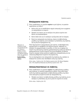 Εργαλείο κειμένου
Εγχειρίδιο Αναφοράς για το The Geometer’s Sketchpad 113
Επεξεργασία λεζάντας
Όταν τοποθετήσετε το εργαλείο κειμένου σε μία λεζάντα, το εργαλείο
εμφανίζεται ως στήλη I.
• Κάντε κλικ για να τοποθετήσετε σημείο εισαγωγής και να αρχίσετε
να επεξεργάζεστε το κείμενο.
• Πατήστε και σύρετε για να επιλέξετε ένα μπλοκ κειμένου που
θέλετε να αντικαταστήσετε.
• Κάντε διπλό κλικ για να επιλέξετε τη λέξη πίσω από τον δρομέα.
• Κατά την επεξεργασία της λεζάντας, σύρετε τη λαβή αλλαγής
μεγέθους της λεζάντας για να αλλάξετε τις διαστάσεις της λεζάντας
και τη ροή του περιεχομένου της.
Όταν δημιουργείτε ή επεξεργάζεστε μία λεζάντα, το Sketchpad είναι
προεπιλεγμένο να προβάλλει την Παλέτα κειμένου. Μπορείτε να
αλλάξετε τη γραμματοσειρά, το μέγεθος, το στυλ και το χρώμα στο
κείμενο της επιλεγμένης λεζάντας χρησιμοποιώντας αυτήν την παλέτα ή
χρησιμοποιώντας εντολές κειμένου στο μενού Προβολή. Η Παλέτα
κειμένου περιέχει επίσης εργαλεία συμβολικής αναπαράστασης για την
εισαγωγή μαθηματικού κειμένου στη λεζάντα σας.
Μπορείτε να
αναιρέσετε αυτήν
την προεπιλογή από
τις ‘Επιλογές |
Κείμενο’ και να
εμφανίζετε απλώς
την Παλέτα κειμένου
όποτε σας χρειάζεται
με την εντολή
Εμφάνιση Παλέτας
κειμένου.
Για να ολοκληρώσετε την επεξεργασία της λεζάντας σας, πατήστε το
πλήκτρο Esc ή κάντε κλικ οπουδήποτε εκτός της λεζάντας.
Βλέπε επίσης: Λεζάντες (σελ. 45), Παλέτα κειμένου (σελ. 69), Μενού Προβολή
(σελ. 183), Εμφάνιση/Απόκρυψη της Παλέτας κειμένου (σελ. 195)
Αλλαγή διαστάσεων σε λεζάντες
Όταν τοποθετήσετε το εργαλείο κειμένου στη λαβή αλλαγής μεγέθους
μιας λεζάντας, το εργαλείο εμφανίζεται ως βέλος. Στην κάτω δεξιά
γωνία της λεζάντας εμφανίζεται η λαβή αλλαγής μεγέθους της όποτε
είναι επιλεγμένη η λεζάντα ή κατά την επεξεργασία της.
• Πατήστε και σύρετε τη λαβή αλλαγής μεγέθους της λεζάντας για να
αλλάξετε τις διαστάσεις της και τη ροή του κειμένου σε αυτήν.
Βλέπε επίσης: Λεζάντες (σελ. 45)
 