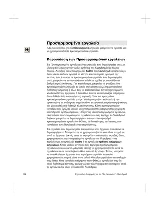 114 Εγχειρίδιο Αναφοράς για το The Geometer’s Sketchpad
Προσαρμοσμένα εργαλεία
Από το εικονίδιο για τα Προσαρμοσμένα εργαλεία μπορείτε να ορίσετε και
να χρησιμοποιήσετε προσαρμοσμένα εργαλεία.
Παρουσίαση των Προσαρμοσμένων εργαλείων
Τα Προσαρμοσμένα εργαλεία είναι εργαλεία που δημιουργείτε εσείς οι
ίδιοι ή που δημιουργούν άλλοι χρήστες του Sketchpad και σας τα
δίνουν. Ακριβώς όπως το εργαλείο διαβήτη του Sketchpad κατασκευάζει
έναν κύκλο εφόσον οριστεί το κέντρο και το σημείο ορισμού της
ακτίνας του, έτσι και τα προσαρμοσμένα εργαλεία που δημιουργείτε
εσείς μπορούν να κατασκευάσουν σύνθετα σχέδια με οποιοδήποτε
βαθμό περιπλοκότητας. Για παράδειγμα, μπορείτε να φτιάξετε ένα
προσαρμοσμένο εργαλείο το οποίο να κατασκευάζει τη μεσοκάθετο
δοθέντος τμήματος ή άλλο που να κατασκευάζει τον περιγεγραμμένο
κύκλο δοθέντος τριγώνου ή ένα άλλο που να κατασκευάζει τετράγωνο
όταν δοθούν δύο παρακείμενες κορυφές. Ένα πιο προηγμένο
προσαρμοσμένο εργαλείο μπορεί να δημιουργήσει φράκταλ ή την
εφαπτομένη σε αυθαίρετο σημείο πάνω σε γραφική παράσταση ή ακόμη
και μία περίπλοκη διάταξη πλακόστρωσης. Κάθε προσαρμοσμένο
εργαλείο που ορίζετε μπορεί να χρησιμοποιηθεί απεριόριστες φορές σε
απεριόριστο αριθμό σχεδίων. Ορίζοντας νέα προσαρμοσμένα εργαλεία,
επεκτείνετε τα ενσωματωμένο εργαλεία που σας παρέχει το Sketchpad.
Εφόσον μπορείτε να δημιουργήσετε όποιον τύπο ή αριθμό
προσαρμοσμένων εργαλείων θέλετε, οι δυνατότητες επέκτασης των
εργαλείων του Sketchpad είναι απεριόριστες.
Τα εργαλεία που δημιουργείτε παραμένουν στο έγγραφο στο οποίο τα
δημιουργήσατε. Μπορείτε να τα χρησιμοποιήσετε ανά πάσα στιγμή σε
αυτό το έγγραφο (εκτός κι αν τα αφαιρέσετε από αυτό), ακριβώς όπως
χρησιμοποιείτε τα ενσωματωμένα εργαλεία του Sketchpad –για
παράδειγμα, το εργαλείο διαβήτη ή τα εργαλεία σχεδίασης ευθύγραμμων
αντικειμένων. Όταν κάποιο έγγραφο που περιέχει προσαρμοσμένα
εργαλεία είναι ανοικτό, μπορείτε επίσης να χρησιμοποιήσετε αυτά τα
εργαλεία και σε οποιοδήποτε άλλο ανοικτό έγγραφο. Τέλος, μπορείτε
να τοποθετήσετε έγγραφα που περιέχουν εργαλεία τα οποία
χρησιμοποιείτε συχνά μέσα στον ειδικό Φάκελο εργαλείων στο σκληρό
σας δίσκο. Όσα εργαλεία υπάρχουν στον Φάκελο εργαλείων σας θα
είναι διαθέσιμα πάντοτε, ακόμη κι όταν τα έγγραφα που περιέχουν αυτά
τα εργαλεία δεν είναι ανοικτά στο Sketchpad.
 