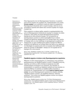 Έγγραφα
8 Εγχειρίδιο Αναφοράς για το The Geometer’s Sketchpad
Όταν δημιουργείτε ένα νέο Προσαρμοσμένο Εργαλείο, το εργαλείο
αυτό γίνεται κομμάτι του εγγράφου σας. Χρησιμοποιήστε την εντολή
Επιλογές εγγράφου, για να αλλάξετε όνομα και σειρά ή να αφαιρέσετε
Προσαρμοσμένα Εργαλεία από το ενεργό έγγραφο, αλλά και για να
αντιγράψετε εργαλεία από κάποιο άλλο ανοικτό έγγραφο στο ενεργό
έγγραφό σας.
Οργανώστε τα
προσαρμοσμένα
εργαλεία που
χρησιμοποιείτε
συχνά,
αποθηκεύοντας κάθε
συλλογή συναφών
εργαλείων σε δικό
της έγγραφο. Αν
χρησιμοποιήσετε τις
σελίδες ενός
εγγράφου για να
περιγράψετε τα
εργαλεία που
περιέχει –και δώσετε
παραδείγματα για τη
χρήση τους—, το
έγγραφό σας θα γίνει
μια εύχρηστη
'συλλογή εργαλείων'
που μπορείτε να
διανείμετε σε
άλλους. Για
παράδειγμα, ίσως
φτιάξετε μια
συλλογή εργαλείων
για την κατασκευή
διαφορετικών
κέντρων ενός
τριγώνου ή άλλη
συλλογή για την
κατασκευή διαφόρων
κανονικών
πολυγώνων.
Όταν εργάζεστε σε κάποιο σχέδιο, μπορείτε να χρησιμοποιήσετε όχι
μόνο τα Προσαρμοσμένα Εργαλεία που περιέχει το έγγραφο στο οποίο
εργάζεστε, αλλά επίσης και όποια Προσαρμοσμένα Εργαλεία
περιέχονται σε άλλα ανοικτά έγγραφα. Για να εργαστείτε με
προσαρμοσμένα εργαλεία τα οποία περιλαμβάνονται σε κάποιο
έγγραφο που βρίσκεται αποθηκευμένο στο σκληρό δίσκο σας, ανοίξτε
το έγγραφο ώστε να είναι διαθέσιμα τα προσαρμοσμένα εργαλεία του.
Διαφορετικά, αν έχετε αποθηκευμένα κάποια έγγραφα στο Φάκελο
εργαλείων που βρίσκεται στο σκληρό δίσκο σας μαζί με την εφαρμογή
του Sketchpad, τα εργαλεία από αυτά τα έγγραφα είναι διαθέσιμα κάθε
φορά που ξεκινάει το Sketchpad—ακόμη κι αν τα έγγραφα που τα
περιέχουν δεν είναι ανοικτά.
Βλέπε επίσης: Παράθυρα εγγράφων (σελ. 5), Σελίδες εγγράφων (σελ. 6),
Προσαρμοσμένα εργαλεία (σελ. 114), Επιλογές εγγράφου (σελ. 131), Φάκελος
εργαλείων (σελ. 125)
Προβολή αρχείου εντολών ενός Προσαρμοσμένου εργαλείου
Μπορείτε να δείτε καταγεγραμμένες τις λεπτομέρειες ενός εργαλείου,
χρησιμοποιώντας την Προβολή αρχείου εντολών. Η προβολή αυτή σας
εμφανίζει μία λίστα με κάθε αντικείμενο-παράμετρο και κάθε
κατασκευασμένο αντικείμενο του εργαλείου, σας επιτρέπει να
τροποποιήσετε το εργαλείο με διάφορους τρόπους και σας επιτρέπει να
παρακολουθήσετε το εργαλείο με ακρίβεια καθώς εκτελείται η
λειτουργία του. Χρησιμοποιήστε την εντολή Εμφάνιση Προβολής αρχείου
εντολών στο μενού Προσαρμοσμένα εργαλεία ή το πλαίσιο επιλογής
‘Προβολή αρχείου εντολών’ στο παράθυρο διαλόγου ‘Επιλογές
εργαλείων’, για να δείτε την Προβολή αρχείου εντολών του ενεργού
προσαρμοσμένου εργαλείου.
Βλέπε επίσης: Προβολή αρχείου εντολών (σελ. 74), Μενού Προσαρμοσμένα
εργαλεία (σελ. 115), Εμφάνιση Προβολής αρχείου εντολών (μενού Προσαρμοσμένα
εργαλεία) (σελ. 123), Προβολή αρχείου εντολών (παράθυρο διαλόγου ‘Επιλογές
εγγράφου’) (σελ. 133)
 