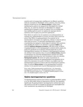 Προσαρμοσμένα εργαλεία
116 Εγχειρίδιο Αναφοράς για το The Geometer’s Sketchpad
εργαλεία από τα έγγραφα έχουν αποθηκευτεί στο Φάκελο εργαλείων
κατά την εκκίνηση του Sketchpad. Αυτός ο φάκελος είναι ένας ειδικός
φάκελος (κατάλογος) με τίτλο Φάκελος εργαλείων ο οποίος είναι
αποθηκευμένος μαζί με την εφαρμογή του Sketchpad στον σκληρό
δίσκο σας. Αν, κατά την εκκίνηση του Sketchpad, δεν υπήρχαν
αποθηκευμένα έγγραφα σε αυτόν τον φάκελο (ή αν τα έγγραφα που
ήταν αποθηκευμένα σε αυτόν τον φάκελο δεν περιείχαν κανένα
εργαλείο), αυτό το μέρος του μενού δεν εμφανίζεται.
Όταν θέλετε να ορίσετε ένα νέο εργαλείο ή να αναδιοργανώσετε τα
εργαλεία σας, χρησιμοποιήστε τις εντολές στο πάνω μέρος αυτού του
μενού. Όταν θέλετε να χρησιμοποιήσετε ένα εργαλείο για να
κατασκευάσετε αντικείμενα στο σχέδιό σας, επιλέξτε το από ένα από τα
κάτω μέρη του μενού. Το επιλεγμένο προσαρμοσμένο εργαλείο
ενεργοποιείται και παραμένει ενεργό μέχρι να επιλέξετε άλλο εργαλείο,
όπως ακριβώς θα γινόταν κι αν επιλέγατε το εργαλείο διαβήτη ή τα
εργαλεία σχεδίασης ευθύγραμμων αντικειμένων. (Με άλλα λόγια, αν θέλετε
να χρησιμοποιήσετε το ίδιο προσαρμοσμένο εργαλείο πολλές φορές στη
σειρά, δεν χρειάζεται να το επιλέξετε δεύτερη φορά από το μενού
Προσαρμοσμένα εργαλεία.) Αν αλλάξετε το προσαρμοσμένο εργαλείο
και επιλέξετε άλλο εργαλείο, όπως το εργαλείο βέλους επιλογής, μπορείτε
να επιστρέψετε στο τελευταίο προσαρμοσμένο εργαλείο που είχατε
χρησιμοποιήσει κάνοντας κλικ -αντί να πατήσετε- πάνω στο εικονίδιο
Προσαρμοσμένα εργαλεία. Με αυτόν τον τρόπο ενεργοποιείτε το
προσαρμοσμένο εργαλείο που χρησιμοποιήσατε πιο πρόσφατα και το
οποίο είναι επιλεγμένο στο μενού. Αν θέλετε να μεταβείτε από ένα
προσαρμοσμένο εργαλείο σε άλλο ή από ένα ενσωματωμένο εργαλείο,
όπως το εργαλείο βέλους επιλογής, σε νέο προσαρμοσμένο εργαλείο,
επιλέξτε το νέο εργαλείο από το μενού Προσαρμοσμένα εργαλεία.
Βλέπε επίσης: Χρήση προσαρμοσμένου εργαλείου (σελ. 116), Δημιουργία
προσαρμοσμένου εργαλείου (σελ. 120), Προχωρημένα θέματα για εργαλεία
(σελ. 289), Εργαλεία εγγράφου (σελ. 7), Εμφάνιση Προβολής αρχείου εντολών
(σελ. 133), Προβολή αρχείου εντολών (σελ. 74)
Χρήση προσαρμοσμένου εργαλείου
Τα Προσαρμοσμένα εργαλεία είναι εύκολο να χρησιμοποιηθούν, ακόμη
κι αν δεν έχετε μάθει ακόμη να δημιουργείτε δικά σας. Στο παρακάτω
παράδειγμα, θα χρησιμοποιήσετε προσαρμοσμένα εργαλεία που έχουν
ήδη οριστεί σε ένα από τα έγγραφα με δείγματα που περιλαμβάνονται
στην εγκατάσταση της εφαρμογής του Sketchpad.
 