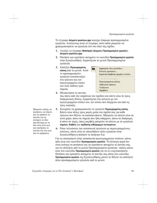 Προσαρμοσμένα εργαλεία
Εγχειρίδιο Αναφοράς για το The Geometer’s Sketchpad 117
Το έγγραφο Δείγματα εργαλείων.gsp περιέχει διάφορα προσαρμοσμένα
εργαλεία. Ανοίγοντας αυτό το έγγραφο, πολύ απλά μπορείτε να
χρησιμοποιήσετε τα εργαλεία του στο δικό σας σχέδιο.
1. Ανοίξτε το έγγραφο Sketchpad | Δείγματα | Προσαρμοσμένα εργαλεία |
Δείγματα εργαλείων.gsp.
2. Πατήστε και κρατήστε πατημένο το εικονίδιο Προσαρμοσμένα εργαλεία
στην Εργαλειοθήκη. Εμφανίζεται το μενού Προσαρμοσμένα
εργαλεία.
3. Επιλέξτε Περιγεγραμμένος
κύκλος από το μενού. Αυτό
το προσαρμοσμένο
εργαλείο κατασκευάζει
ένα τρίγωνο και τον
περιγεγραμμένο κύκλο
του όταν δοθούν τρία
σημεία.
4. Μετακινήστε το ποντίκι
σας πάνω από την επιφάνεια του σχεδίου και κάντε κλικ σε τρεις
διαφορετικές θέσεις. Εμφανίζεται ένα τρίγωνο με τον
περιγεγραμμένο κύκλο του, τον κύκλο που διέρχεται και από τις
τρεις κορυφές.
5. Συνεχίστε να χρησιμοποιείτε το εργαλείο Περιγεγραμμένος κύκλος.
Κάντε κλικ άλλες τρεις φορές μέσα στο σχέδιό σας για κάθε
τρίγωνο που θέλετε να κατασκευάσετε. Μπορείτε να κάνετε κλικ σε
κενό χώρο, πάνω σε σημεία που ήδη υπάρχουν, πάνω σε διαδρομές
ή πάνω σε τομές, όπως ακριβώς μπορείτε να κάνετε με τα εργαλεία
σημείων, διαβήτη και σχεδίασης ευθύγραμμων αντικειμένων.
Μπορείτε επίσης να
πατήσετε, να σύρετε
και να αφήσετε το
ποντίκι για να
πετύχετε το ίδιο
αποτέλεσμα με τα
δύο κλικ (ένα εκεί
που πατήσατε το
ποντίκι και ένα εκεί
που το αφήσατε).
6. Όταν τελειώσετε την κατασκευή τριγώνων με περιγεγραμμένους
κύκλους, κάντε κλικ σε οποιοδήποτε άλλο εργαλείο στην
Εργαλειοθήκη ή πατήστε το πλήκτρο Esc.
Για να επιστρέψετε στην κατασκευή περιγεγραμμένων κύκλων, κάντε
πάλι κλικ στο εικονίδιο Προσαρμοσμένα εργαλεία. Τη δεύτερη φορά δεν
είναι ανάγκη να πατήσετε και να κρατήσετε πατημένο το ποντίκι σας
για να επιλέξετε από το μενού Προσαρμοσμένα εργαλεία –απλώς κάντε
κλικ στο εικονίδιο Προσαρμοσμένα εργαλεία για να το ενεργοποιήσετε.
Πατήστε και κρατήστε πατημένο το ποντίκι σας πάνω στο εικονίδιο
Προσαρμοσμένα εργαλεία της Εργαλειοθήκης μόνον αν θέλετε να επιλέξετε
άλλο προσαρμοσμένο εργαλείο από το μενού.
 