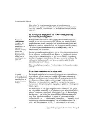 Προσαρμοσμένα εργαλεία
118 Εγχειρίδιο Αναφοράς για το The Geometer’s Sketchpad
Βλέπε επίσης: Τα Αντικείμενα-παράμετροι και τα Αποτελέσματα ενός
προσαρμοσμένου εργαλείου (σελ. 118), Αντιστοίχιση αντικειμένων-παραμέτρων
(σελ. 118), Ο Φάκελος εργαλείων (σελ. 125), Μενού Προσαρμοσμένα εργαλεία
(σελ. 115)
Τα Αντικείμενα-παράμετροι και τα Αποτελέσματα ενός
προσαρμοσμένου εργαλείου
Κάθε φορά που κάνετε κλικ καθώς χρησιμοποιείτε κάποιο εργαλείο,
καθορίζετε ένα αντικείμενο-παράμετρο, δηλαδή ένα αντικείμενο που
χρησιμοποιείται για τον καθορισμό των υπόλοιπων αντικειμένων που
παράγει το εργαλείο. Τα αντικείμενα που παράγονται από το εργαλείο
(τα οποία εξαρτώνται από τα αντικείμενα-παραμέτρους) είναι τα
αποτελέσματα του εργαλείου.
Το εργαλείο
Περιγεγραμμένος
κύκλος έχει τρία
αντικείμενα-
παραμέτρους, τις
κορυφές του
τριγώνου. Οι τρεις
πλευρές του
τριγώνου και ο
περιγεγραμμένος
κύκλος είναι τα
αποτελέσματα του
εργαλείου.
Φανταστείτε τα διάφορα αντικείμενα και τις σχέσεις που συναποτελούν
ένα εργαλείο ως γενεαλογικό δέντρο. Σε αυτό το γενεαλογικό δέντρο,
τα αντικείμενα-παράμετροι είναι οι γεννήτορες, δηλαδή αντικείμενα
που έχουν θυγατρικά στοιχεία αλλά δεν έχουν γονικά αντικείμενα. Τα
υπόλοιπα αντικείμενα, εκείνα που έχουν γονικά στοιχεία, είναι τα
αποτελέσματα του εργαλείου.
Βλέπε επίσης: Σχέσεις αντικειμένων: Γονικά αντικείμενα και θυγατρικά αντικείμενα
(σελ. 11)
Αντιστοίχιση αντικειμένων-παραμέτρων
Τα εργαλεία μπορούν να χρησιμοποιούν ως αντικείμενα-παραμέτρους
τους διάφορα είδη αντικειμένων: σημεία, ευθύγραμμα αντικείμενα,
κύκλους, μετρήσεις, συναρτήσεις και άλλα. Όταν χρησιμοποιείτε ένα
εργαλείο, εμφανίζεται ένα μήνυμα στη γραμμή κατάστασης του
Sketchpad στο κάτω μέρος του παραθύρου της εφαρμογής το οποίο
περιγράφει τι είδους αντικειμένου-παραμέτρου πρέπει να αντιστοιχίσετε
στη συνέχεια.
Η γραμμή
κατάστασης μπορεί
να σας βοηθήσει να
βρείτε τι πρέπει να
αντιστοιχίσετε στη
συνέχεια.
Για παράδειγμα, αν ένα εργαλείο χρησιμοποιεί ένα σημείο, ένα τμήμα
και μία μέτρηση απόστασης ως τα τρία αντικείμενα-παραμέτρους του, η
γραμμή κατάστασης ενημερώνει στην αρχή ως εξής: “1. Αντιστοίχιση
του σημείου…” για να δείξει τι αντικείμενο πρέπει να αντιστοιχίσετε
στην αρχή. Αφού αντιστοιχίσετε το σημείο, η γραμμή κατάστασης
ενημερώνει ως εξής: “2. Αντιστοίχιση του τμήματος…” για να δείξει ότι
στη συνέχεια πρέπει να αντιστοιχίσετε ένα ευθύγραμμο τμήμα. Και
τέλος, σας πληροφορεί για το εξής: “3. Αντιστοίχιση της μέτρησης
 