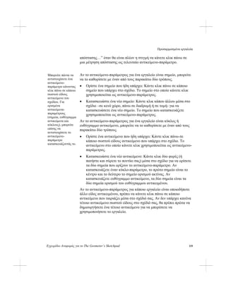 Προσαρμοσμένα εργαλεία
Εγχειρίδιο Αναφοράς για το The Geometer’s Sketchpad 119
απόστασης…” όταν θα είναι πλέον η στιγμή να κάνετε κλικ πάνω σε
μια μέτρηση απόστασης ως τελευταίο αντικείμενο-παράμετρο.
Αν το αντικείμενο-παράμετρος για ένα εργαλείο είναι σημείο, μπορείτε
να το καθορίσετε με έναν από τους παρακάτω δύο τρόπους.
Μπορείτε πάντα να
αντιστοιχίσετε ένα
αντικείμενο-
παράμετρο κάνοντας
κλικ πάνω σε κάποιο
σωστού είδους
αντικείμενο του
σχεδίου. Για
ορισμένα
αντικείμενα-
παραμέτρους
(σημεία, ευθύγραμμα
αντικείμενα και
κύκλους), μπορείτε
επίσης να
αντιστοιχίσετε το
αντικείμενο-
παράμετρο
κατασκευάζοντάς το.
• Ορίστε ένα σημείο που ήδη υπάρχει: Κάντε κλικ πάνω σε κάποιο
σημείο που υπάρχει στο σχέδιο. Το σημείο στο οποίο κάνετε κλικ
χρησιμοποιείται ως αντικείμενο-παράμετρος.
• Κατασκευάστε ένα νέο σημείο: Κάντε κλικ κάπου άλλου μέσα στο
σχέδιο –σε κενό χώρο, πάνω σε διαδρομή ή σε τομή- για να
κατασκευάσετε ένα νέο σημείο. Το σημείο που κατασκευάζετε
χρησιμοποιείται ως αντικείμενο-παράμετρος.
Αν το αντικείμενο-παράμετρος για ένα εργαλείο είναι κύκλος ή
ευθύγραμμο αντικείμενο, μπορείτε να το καθορίσετε με έναν από τους
παρακάτω δύο τρόπους.
• Ορίστε ένα αντικείμενο που ήδη υπάρχει: Κάντε κλικ πάνω σε
κάποιο σωστού είδους αντικείμενο που υπάρχει στο σχέδιο. Το
αντικείμενο στο οποίο κάνετε κλικ χρησιμοποιείται ως αντικείμενο-
παράμετρος.
• Κατασκευάστε ένα νέο αντικείμενο: Κάντε κλικ δύο φορές (ή
πατήστε και σύρετε το ποντίκι σας) μέσα στο σχέδιο για να ορίσετε
τα δύο σημεία που ορίζουν το αντικείμενο-παράμετρο. Αν
κατασκευάζετε έναν κύκλο-παράμετρο, το πρώτο σημείο είναι το
κέντρο και το δεύτερο το σημείο ορισμού ακτίνας. Αν
κατασκευάζετε ευθύγραμμο αντικείμενο, τα δύο σημεία είναι τα
δύο σημεία ορισμού του ευθύγραμμου αντικειμένου.
Αν το αντικείμενο-παράμετρος για κάποιο εργαλείο είναι οποιοδήποτε
άλλο είδος αντικειμένου, πρέπει να κάνετε κλικ πάνω σε κάποιο
αντικείμενο που ταιριάζει μέσα στο σχέδιό σας. Αν δεν υπάρχει κανένα
τέτοιο αντικείμενο σωστού είδους στο σχέδιό σας, θα πρέπει πρώτα να
δημιουργήσετε ένα τέτοιο αντικείμενο για να μπορέσετε να
χρησιμοποιήσετε το εργαλείο.
 