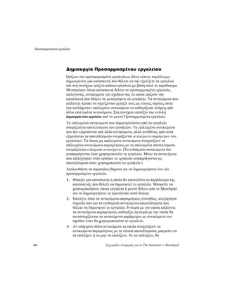 Προσαρμοσμένα εργαλεία
120 Εγχειρίδιο Αναφοράς για το The Geometer’s Sketchpad
Δημιουργία Προσαρμοσμένου εργαλείου
Ορίζετε νέα προσαρμοσμένα εργαλεία με βάση κάποιο παράδειγμα:
δημιουργείτε μία κατασκευή που θέλετε να την εξελίξετε σε εργαλείο
και στη συνέχεια ορίζετε κάποιο εργαλείο με βάση αυτό το παράδειγμα.
Μετατρέψτε όποια κατασκευή θέλετε σε προσαρμοσμένο εργαλείο,
επιλέγοντας αντικείμενα του σχεδίου σας τα οποία ορίζουν την
κατασκευή που θέλετε να μετατρέψετε σε εργαλείο. Τα αντικείμενα που
επιλέγετε πρέπει να σχετίζονται μεταξύ τους με τέτοιες σχέσεις ώστε
ένα τουλάχιστον επιλεγμένο αντικείμενο να καθορίζεται πλήρως από
άλλα επιλεγμένα αντικείμενα. Στη συνέχεια επιλέξτε την εντολή
Δημιουργία νέου εργαλείου από το μενού Προσαρμοσμένα εργαλεία.
Τα επιλεγμένα αντικείμενα που δημιουργούνται από το εργαλείο
ονομάζονται αποτελέσματα του εργαλείου. Τα επιλεγμένα αντικείμενα
που δεν εξαρτώνται από άλλα αντικείμενα, αλλά αντιθέτως από αυτά
εξαρτώνται τα αποτελέσματα ονομάζονται αντικείμενα-παράμετροι του
εργαλείου. Τα όποια μη επιλεγμένα αντικείμενα συσχετίζουν τα
επιλεγμένα αντικείμενα-παραμέτρους με τα επιλεγμένα αποτελέσματα
ονομάζονται ενδιάμεσα αντικείμενα. (Τα ενδιάμεσα αντικείμενα δεν
αναπαράγονται όταν χρησιμοποιείτε το εργαλείο. Μόνο τα αντικείμενα
που επιλέχτηκαν όταν ορίσατε το εργαλείο αναπαράγονται ως
αποτελέσματα όταν χρησιμοποιείτε το εργαλείο.)
Ακολουθήστε τα παρακάτω βήματα για να δημιουργήσετε ένα νέο
προσαρμοσμένο εργαλείο:
1. Φτιάξτε μία κατασκευή η οποία θα αποτελέσει το παράδειγμα της
κατασκευής που θέλετε να δημιουργεί το εργαλείο. Μπορείτε να
χρησιμοποιήσετε όποια εργαλεία ή μενού θέλετε από το Sketchpad
για να δημιουργήσετε το πρωτότυπο αυτό δείγμα.
2. Επιλέξτε τόσο τα αντικείμενα-παραμέτρους (συνήθως, ανεξάρτητα
σημεία) όσο και τα επιθυμητά αντικείμενα-αποτελέσματα που
θέλετε να δημιουργεί το εργαλείο. Η σειρά με την οποία επιλέγετε
τα αντικείμενα-παραμέτρους καθορίζει τη σειρά με την οποία θα
αντιστοιχίζονται τα αντικείμενα-παράμετροι με αντικείμενα του
σχεδίου όταν θα χρησιμοποιείται το εργαλείο.
3. Αν υπάρχουν άλλα αντικείμενα τα οποία συσχετίζουν τα
αντικείμενα-παραμέτρους με τα τελικά αποτελέσματα, μπορείτε να
τα επιλέξετε ή να μην τα επιλέξετε. Αν τα επιλέξετε, θα
 