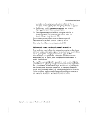 Προσαρμοσμένα εργαλεία
Εγχειρίδιο Αναφοράς για το The Geometer’s Sketchpad 121
εμφανίζονται όταν χρησιμοποιείται το εργαλείο. Αν δεν τα
επιλέξετε, δεν θα εμφανίζονται όταν χρησιμοποιείται το εργαλείο
4. Επιλέξτε την εντολή Δημιουργία νέου εργαλείου από το μενού
Προσαρμοσμένα εργαλεία που εμφανίζεται.
5. Εμφανίζεται ένα πλαίσιο διαλόγου στο οποίο μπορείτε να
πληκτρολογήσετε ένα όνομα για το εργαλείο. Μετά την
πληκτρολόγηση κάντε κλικ στο OK.
Το προσαρμοσμένο εργαλείο σας προστίθεται στο μενού
Προσαρμοσμένα εργαλεία και είναι έτοιμο για χρήση.
Βλέπε επίσης: Μενού Προσαρμοσμένα εργαλεία (σελ. 115)
Καθορισμός των αποτελεσμάτων ενός εργαλείου
Όταν φτιάχνετε ένα εργαλείο, όσα επιλεγμένα αντικείμενα εξαρτώνται
από τα αντικείμενα-παραμέτρους γίνονται αποτελέσματα του εργαλείου
και θα εμφανίζονται όταν χρησιμοποιείται το εργαλείο. Όσα
αντικείμενα δεν επιλέχτηκαν και εξαρτώνται από τα αντικείμενα-
παραμέτρους δεν θα εμφανίζονται όταν χρησιμοποιούνται κατά τη
χρήση του εργαλείου.
Για παράδειγμα, αν φτιάξετε ένα εργαλείο το οποίο κατασκευάζει τη
μεσοκάθετο ενός τμήματος, το τμήμα είναι το αντικείμενο-παράμετρος
και η μεσοκάθετος είναι το αποτέλεσμα. Αν επιλέξετε το μέσο σημείο
του τμήματος όταν φτιάχνετε το εργαλείο, το μέσο σημείο αποτελεί
επίσης αποτέλεσμα και εμφανίζεται όταν χρησιμοποιείται το εργαλείο.
Αν δεν επιλέξετε το μέσο σημείο, θα αποτελεί ενδιάμεσο αντικείμενο
και παραμένει κρυφό όταν χρησιμοποιήσετε το εργαλείο.
 