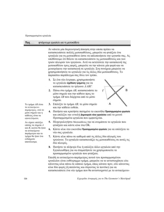 Προσαρμοσμένα εργαλεία
124 Εγχειρίδιο Αναφοράς για το The Geometer’s Sketchpad
Πώς . . . φτιάχνουμε εργαλείο για τη μεσοκάθετο
Αν κάνετε μία διερευνητική άσκηση στην οποία πρέπει να
κατασκευάσετε πολλές μεσοκαθέτους, μπορείτε να φτιάξετε ένα
εργαλείο για τη μεσοκάθετο ώστε να απλοποιήσετε την εργασία σας. Ας
υποθέσουμε ότι θέλετε να κατασκευάσετε τις μεσοκαθέτους και των
τριών πλευρών του τριγώνου. Αντί να εκτελέσετε την κατασκευή της
μεσοκαθέτου τρεις φορές, μπορείτε να την κάνετε μία φορά και να
μετατρέψετε την κατασκευή σε εργαλείο. Στη συνέχεια μπορείτε να
χρησιμοποιήσετε το εργαλείο για τις άλλες δύο μεσοκαθέτους. Το
παρακάτω παράδειγμα σας δίνει τον τρόπο.
1. Σε ένα νέο έγγραφο, χρησιμοποιήστε
το εργαλείο σχεδίαση τμήματος για να
κατασκευάσετε το τρίγωνο Δ ABΓ.
B2. Πάνω στο τμήμα AB, κατασκευάστε το
μέσο σημείο και την κάθετο προς το
τμήμα AB που διέρχεται από το μέσ
σημείο.
ο
Γ
A3. Επιλέξτε το τμήμα AB, το μέσο σημείο
και την κάθετο ευθεία.
Το τμήμα AB είναι
το αντικείμενο-
παράμετρος, ενώ το
μέσο σημείο και η
κάθετος είναι τα
αποτελέσματα.
4. Πατήστε και κρατήστε πατημένο το εικονίδιο Προσαρμοσμένα εργαλεία
και επιλέξτε την εντολή Δημιουργία νέου εργαλείου από το μενού
Προσαρμοσμένα εργαλεία που εμφανίζεται.
5. Πληκτρολογήστε Μεσοκάθετος για να ονομάσετε το εργαλείο που
φτιάξατε και κάντε κλικ στο OK.
Αν είχατε επιλέξει
επίσης τα σημεία A
και B, εκείνα θα ήταν
τα αντικείμενα-
παράμετροι και το
τμήμα θα ήταν ένα
ενδιάμεσο
αποτέλεσμα.
6. Κάντε κλικ στο εικονίδιο Προσαρμοσμένα εργαλεία για να επιλέξετε το
νέο σας εργαλείο.
7. Κάντε κλικ πάνω σε καθεμιά από τις άλλες δύο πλευρές του
τριγώνου. Το εργαλείο κατασκευάζει τις μεσοκαθέτους σε αυτές τις
δύο πλευρές.
8. Πατήστε το πλήκτρο Esc ή επιλέξτε άλλο εργαλείο από την
Εργαλειοθήκη για να σταματήσετε να χρησιμοποιείτε το
προσαρμοσμένο εργαλείο που φτιάξατε.
Επειδή το αντικείμενο-παράμετρος αυτού του προσαρμοσμένου
εργαλείου είναι ευθύγραμμο τμήμα, μπορείτε να το αντιστοιχίσετε είτε
κάνοντας κλικ πάνω σε κάποιο τμήμα, όπως κάνατε πριν, είτε κάνοντας
κλικ δύο φορές (ή πατώντας και σύροντας το ποντίκι) για να
κατασκευάσετε ένα νέο τμήμα που θα αντιστοιχιστεί με το αντικείμενο-
 