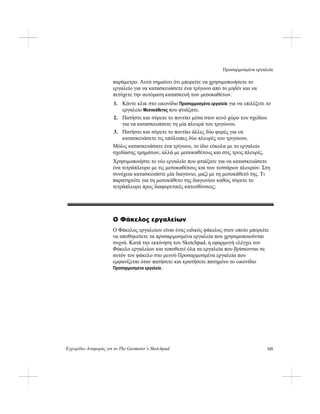 Προσαρμοσμένα εργαλεία
Εγχειρίδιο Αναφοράς για το The Geometer’s Sketchpad 125
παράμετρο. Αυτό σημαίνει ότι μπορείτε να χρησιμοποιήσετε το
εργαλείο για να κατασκευάσετε ένα τρίγωνο από το μηδέν και να
πετύχετε την αυτόματη κατασκευή των μεσοκαθέτων.
1. Κάντε κλικ στο εικονίδιο Προσαρμοσμένα εργαλεία για να επιλέξετε το
εργαλείο Μεσοκάθετος που φτιάξατε.
2. Πατήστε και σύρετε το ποντίκι μέσα στον κενό χώρο του σχεδίου
για να κατασκευάσετε τη μία πλευρά του τριγώνου.
3. Πατήστε και σύρετε το ποντίκι άλλες δύο φορές για να
κατασκευάσετε τις υπόλοιπες δύο πλευρές του τριγώνου.
Μόλις κατασκευάσατε ένα τρίγωνο, το ίδιο εύκολα με το εργαλείο
σχεδίασης τμημάτων, αλλά με μεσοκαθέτους και στις τρεις πλευρές.
Χρησιμοποιήστε το νέο εργαλείο που φτιάξατε για να κατασκευάσετε
ένα τετράπλευρο με τις μεσοκαθέτους και των τεσσάρων πλευρών. Στη
συνέχεια κατασκευάστε μία διαγώνιο, μαζί με τη μεσοκάθετό της. Τι
παρατηρείτε για τη μεσοκάθετο της διαγωνίου καθώς σύρετε το
τετράπλευρο προς διαφορετικές κατευθύνσεις;
Ο Φάκελος εργαλείων
Ο Φάκελος εργαλείων είναι ένας ειδικός φάκελος στον οποίο μπορείτε
να αποθηκεύετε τα προσαρμοσμένα εργαλεία που χρησιμοποιούνται
συχνά. Κατά την εκκίνηση του Sketchpad, η εφαρμογή ελέγχει τον
Φάκελο εργαλείων και τοποθετεί όλα τα εργαλεία που βρίσκονται σε
αυτόν τον φάκελο στο μενού Προσαρμοσμένα εργαλεία που
εμφανίζεται όταν πατήσετε και κρατήσετε πατημένο το εικονίδιο
Προσαρμοσμένα εργαλεία.
 