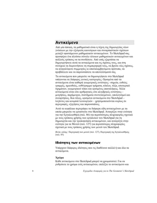 9 Εγχειρίδιο Αναφοράς για το The Geometer’s Sketchpad
Αντικείμενα
Από μία άποψη, τα μαθηματικά είναι η τέχνη της δημιουργίας νέων
γνώσεων με την εξεύρεση καινούριων και συναρπαστικών σχέσεων
μεταξύ υφιστάμενων μαθηματικών αντικειμένων. Το Sketchpad σας
προσφέρει ένα πλούσιο σύνολο τέτοιων μαθηματικών αντικειμένων και
πολλούς τρόπους να τα συνδέσετε. Από εσάς εξαρτάται να
δημιουργήσετε αυτά τα αντικείμενα και τις σχέσεις τους, και στη
συνέχεια να διερευνήσετε τη συμπεριφορά τους, να βρείτε νέες σχέσεις,
να ανακαλύψετε συμμετρίες κι επαναλαμβανόμενα πρότυπα, να
προβάλλετε και να παρουσιάσετε τα αποτελέσματά σας.
Τα αντικείμενα που μπορείτε να δημιουργήσετε στο Sketchpad
υπάγονται σε διάφορες γενικές κατηγορίες. Ορισμένα από τα
αντικείμενα είναι καθαρά γεωμετρικές οντότητες –σημεία, ευθείες
γραμμές, ημιευθείες, ευθύγραμμα τμήματα, κύκλοι, τόξα, εσωτερικά
σχημάτων, γεωμετρικοί τόποι και ορισμένες επαναλήψεις. Άλλα
αντικείμενα είναι είτε αριθμητικές είτε αλγεβρικές οντότητες –
μετρήσεις, παράμετροι, συστήματα συντεταγμένων, υπολογισμοί και
συναρτήσεις. Και τέλος, ορισμένα αντικείμενα στο Sketchpad –
λεζάντες και κουμπιά λειτουργιών – χρησιμοποιούνται κυρίως σε
περιγραφές, εξηγήσεις και παρουσιάσεις.
Αυτό το κεφάλαιο περιγράφει τα διάφορα είδη αντικειμένων με τα
οποία μπορείτε να εργαστείτε στο Sketchpad. Ανατρέξτε στην ενότητα
για την Εργαλειοθήκη (σελ. 86) για περισσότερες πληροφορίες σχετικά
με τους τρόπους χρήσης των εργαλείων του Sketchpad για τη
δημιουργία και την τροποποίηση αντικειμένων, και ανατρέξτε στην
ενότητα για τα Μενού (σελ. 127) για περισσότερες πληροφορίες
σχετικά με τους τρόπους χρήσης των μενού του Sketchpad.
Βλέπε επίσης: Περιγραφή των μενού (σελ. 127), Περιγραφή της Εργαλειοθήκης
(σελ. 85)
Ιδιότητες των αντικειμένων
Υπάρχουν διάφορες ιδιότητες που τις διαθέτουν πολλά ή και όλα τα
αντικείμενα.
Χρώμα
Κάθε αντικείμενο στο Sketchpad μπορεί να χρωματιστεί. Για να
ρυθμίσετε το χρώμα ενός αντικειμένου, επιλέξτε το αντικείμενο και
 
