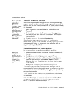 Προσαρμοσμένα εργαλεία
126 Εγχειρίδιο Αναφοράς για το The Geometer’s Sketchpad
Δημιουργία του Φακέλου εργαλείωνΑν δεν έχετε άδεια
εγγραφής στον
φάκελο όπου
βρίσκεται το
Sketchpad, υπάρχει η
δυνατότητα να
δημιουργήσετε έναν
φάκελο εργαλείο σε
εναλλακτική θέση.
Δείτε το θέμα
‘Εναλλακτικοί
Φάκελοι εργαλείων’
(σελ. 292) για
λεπτομέρειες.
Μπορείτε να δημιουργήσετε έναν φάκελο στον οποίο να αποθηκεύετε
έγγραφα τα οποία περιέχουν εργαλεία που χρησιμοποιούνται συχνά. Τα
εργαλεία αυτά θα είναι διαθέσιμα κάθε φορά για χρήση με την εκκίνηση
του Sketchpad.
1. Βρείτε τον φάκελο στον οποίο βρίσκεται το πρόγραμμα του
Sketchpad.
2. Αν δεν υπάρχει κανένας φάκελος με το όνομα Φάκελος εργαλείων
εντός του φακέλου όπου περιέχεται το Sketchpad, δημιουργήστε
ένα νέο φάκελο.
3. Ονομάστε αυτόν τον νέο φάκελο Φάκελο εργαλείων.
Μπορείτε τώρα να χρησιμοποιήσετε αυτόν τον φάκελο για να
αποθηκεύσετε έγγραφα του Sketchpad τα οποία περιέχουν εργαλεία που
χρησιμοποιούνται συχνά. Τα εργαλεία θα είναι διαθέσιμα μετά την
επόμενη εκκίνηση του Sketchpad.
Αποθήκευση εργαλείου στον Φάκελο εργαλείων
Για να αποθηκεύσετε ένα εργαλείο στον Φάκελο εργαλείων:
1. Δημιουργήστε ή αντιγράψτε το εργαλείο που θέλετε μέσα στο νέο
έγγραφο.
Μπορείτε να
αντιγράψετε
εργαλεία από ένα
ανοικτό έγγραφο σε
άλλο ανοικτό
έγγραφο με την
εντολή Επιλογές
εργαλείων.
2. Επιλέξτε την εντολή Αποθήκευση ως από το μενού Αρχείο.
3. Χρησιμοποιήστε το πλαίσιο διαλόγου ‘Αποθήκευση ως’ για να
μεταβείτε στον φάκελο με όνομα Φάκελος εργαλείων ο οποίος
βρίσκεται μέσα στον ίδιο φάκελο όπου περιέχεται το πρόγραμμα
του Sketchpad.
4. Αποθηκεύστε το έγγραφο μέσα στον Φάκελο εργαλείων.
Διαφορετικά, μπορείτε να σύρετε έγγραφα του Sketchpad μέσα σε
αυτόν τον φάκελο από την επιφάνεια εργασίας του υπολογιστή σας, έτσι
ώστε τα εργαλεία τους να είναι διαθέσιμα για χρήση μετά την επόμενη
εκκίνηση του Sketchpad.
Το νέο εργαλείο θα είναι διαθέσιμο για χρήση στην επόμενη εκκίνηση
του Sketchpad.
Βλέπε επίσης: Παρουσίαση των προσαρμοσμένων εργαλείων (σελ. 114), Χρήση
προσαρμοσμένου εργαλείου (σελ. 116), Μενού Προσαρμοσμένα εργαλεία
(σελ. 115), Εναλλακτικοί Φάκελοι εργαλείων (σελ. 292)
 