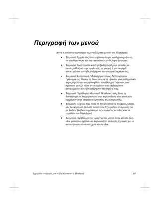 Εγχειρίδιο Αναφοράς για το The Geometer’s Sketchpad 127
Περιγραφή των μενού
Αυτή η ενότητα περιγράφει τις εντολές στα μενού του Sketchpad.
• Το μενού Αρχείο σάς δίνει τη δυνατότητα να δημιουργήσετε,
να αποθηκεύσετε και να εκτυπώσετε ολόκληρα έγγραφα.
• Τα μενού Επεξεργασία και Προβολή περιέχουν εντολές οι
οποίες αλλάζουν την εμφάνιση, τη μορφή ή τον ορισμό
αντικειμένων που ήδη υπάρχουν στο ενεργό έγγραφό σας.
• Τα μενού Κατασκευή, Μετασχηματισμός, Μέτρηση και
Γράφημα σας δίνουν τη δυνατότητα να ορίσετε νέο μαθηματικό
περιεχόμενο στο ενεργό σχέδιο, συνήθως με έκφραση των
σχέσεων μεταξύ νέων αντικειμένων και επιλεγμένων
αντικείμενων που ήδη υπάρχουν στο σχέδιό σας.
• Το μενού Παράθυρο (Microsoft Windows) σας δίνει τη
δυνατότητα να διαχειριστείτε την παρουσίαση των ανοικτών
εγγράφων στην επιφάνεια εργασίας της εφαρμογής.
• Το μενού Βοήθεια σας δίνει τη δυνατότητα να συμβουλευτείτε
μία ηλεκτρονική έκδοση αυτού του Εγχειριδίου αναφοράς για
να λάβετε βοήθεια σχετικά με τις επιμέρους εντολές και τα
εργαλεία του Sketchpad.
• Το μενού Περιβάλλοντος εμφανίζεται μόνον όταν κάνετε δεξί
κλικ μέσα στο σχέδιο και παρουσιάζει επιλογές σχετικές με το
αντικείμενο στο οποίο έχετε κάνει κλικ.
 