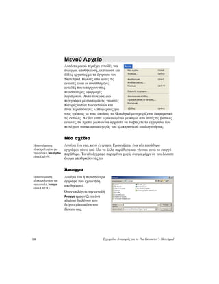 128 Εγχειρίδιο Αναφοράς για το The Geometer’s Sketchpad
Μενού Αρχείο
Αυτό το μενού περιέχει εντολές για
άνοιγμα, αποθήκευση, εκτύπωση και
άλλες εργασίες με τα έγγραφα του
Sketchpad. Πολλές από αυτές τις
εντολές είναι οι συνηθισμένες
εντολές που υπάρχουν στις
περισσότερες εφαρμογές
λογισμικού. Αυτό το κεφάλαιο
περιγράφει με συντομία τις γνωστές
πλευρές αυτών των εντολών και
δίνει περισσότερες λεπτομέρειες για
τους τρόπους με τους οποίους το Sketchpad μεταχειρίζεται διαφορετικά
τις εντολές. Αν δεν είστε εξοικειωμένοι με καμία από αυτές τις βασικές
εντολές, θα πρέπει μάλλον να αρχίσετε να διαβάζετε το εγχειρίδιο που
περιέχει η συσκευασία αγοράς του ηλεκτρονικού υπολογιστή σας.
Νέο σχέδιο
Ανοίγει ένα νέο, κενό έγγραφο. Εμφανίζεται ένα νέο παράθυρο
εγγράφου πάνω από όλα τα άλλα παράθυρα και γίνεται αυτό το ενεργό
παράθυρο. Το νέο έγγραφο παραμένει χωρίς όνομα μέχρι να του δώσετε
όνομα αποθηκεύοντάς το.
Η συντόμευση
πληκτρολογίου για
την εντολή Νέο σχέδιο
είναι Ctrl+N.
Άνοιγμα
Ανοίγει ένα ή περισσότερα
έγγραφα που έχουν ήδη
αποθηκευτεί.
Η συντόμευση
πληκτρολογίου για
την εντολή Άνοιγμα
είναι Ctrl+O.
Όταν επιλέγετε την εντολή
Άνοιγμα εμφανίζεται ένα
πλαίσιο διαλόγου που
δείχνει μία εικόνα του
δίσκου σας.
 