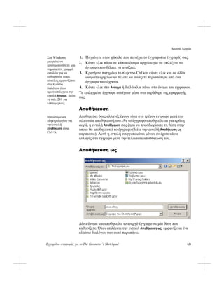 Μενού Αρχείο
Εγχειρίδιο Αναφ 129οράς για το The Geometer’s Sketchpad
1. Πηγαίνετε στον φάκελο που περιέχει το έγγραφο(τα έγγραφά) σας.Στα Windows
μπορείτε να
χρησιμοποιήσετε μία
σημαία στη γραμμή
εντολών για να
καθορίσετε ποιος
φάκελος εμφανίζεται
στο πλαίσιο
διαλόγου όταν
πρωτοεπιλέγετε την
εντολή Άνοιγμα. Δείτε
τη σελ. 281 για
λεπτομέρειες.
2. Κάντε κλικ πάνω σε κάποιο όνομα αρχείου για να επιλέξετε το
έγγραφο που θέλετε να ανοίξετε.
3. Κρατήστε πατημένο το πλήκτρο Ctrl και κάντε κλικ και σε άλλα
ονόματα αρχείων αν θέλετε να ανοίξετε περισσότερα από ένα
έγγραφα ταυτόχρονα.
4. Κάντε κλικ στο Άνοιγμα ή διπλό κλικ πάνω στο όνομα του εγγράφου.
Τα επιλεγμένα έγγραφα ανοίγουν μέσα στο παράθυρο της εφαρμογής
σας.
Αποθήκευση
Αποθηκεύει όσες αλλαγές έχουν γίνει στο τρέχον έγγραφο μετά την
τελευταία αποθήκευσή του. Αν το έγγραφο αποθηκεύεται για πρώτη
φορά, η εντολή Αποθήκευση σας ζητά να προσδιορίσετε τη θέση στην
όποια θα αποθηκευτεί το έγγραφο (δείτε την εντολή Αποθήκευση ως
παρακάτω). Αυτή η εντολή ενεργοποιείται μόνον αν έχετε κάνει
αλλαγές στο έγγραφο μετά την τελευταία αποθήκευσή του.
Η συντόμευση
πληκτρολογίου για
την εντολή
Αποθήκευση είναι
Ctrl+S.
Αποθήκευση ως
Δίνει όνομα και αποθηκεύει το ενεργό έγγραφο σε μία θέση που
καθορίζετε. Όταν επιλέγετε την εντολή Αποθήκευση ως, εμφανίζεται ένα
πλαίσιο διαλόγου σαν αυτό παραπάνω.
 