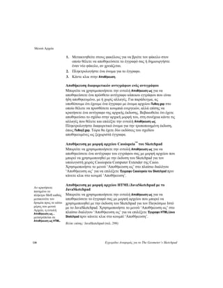 Μενού Αρχείο
130 Εγχειρίδιο Αναφοράς για το The Geometer’s Sketchpad
1. Μετακινηθείτε στους φακέλους για να βρείτε τον φάκελο στον
οποίο θέλετε να αποθηκεύσετε το έγγραφό σας ή δημιουργήστε
έναν νέο φάκελο, αν χρειάζεται.
2. Πληκτρολογήστε ένα όνομα για το έγγραφο.
3. Κάντε κλικ στην Αποθήκευση.
Αποθήκευση διαφορετικών αντιγράφων ενός αντιγράφου
Μπορείτε να χρησιμοποιήσετε την εντολή Αποθήκευση ως για να
αποθηκεύσετε ένα πρόσθετο αντίγραφο κάποιου εγγράφου που είναι
ήδη αποθηκευμένο, με ή χωρίς αλλαγές. Για παράδειγμα, ας
υποθέσουμε ότι έχουμε ένα έγγραφο με όνομα αρχείου Πυθαγ.gsp στο
οποίο θέλετε να προσθέσετε κουμπιά ενεργειών, αλλά επίσης να
κρατήσετε ένα αντίγραφο της αρχικής έκδοσης. Βεβαιωθείτε ότι έχετε
αποθηκεύσει το σχέδιο στην αρχική μορφή του, στη συνέχεια κάντε τις
αλλαγές που θέλετε και επιλέξτε την εντολή Αποθήκευση ως.
Πληκτρολογήστε διαφορετικό όνομα για την τροποποιημένη έκδοση,
όπως Πυθαγ2.gsp. Τώρα θα έχετε δύο εκδόσεις του σχεδίου
αποθηκευμένες ως ξεχωριστά έγγραφα.
Αποθήκευση με μορφή αρχείου Cassiopeia™
του Sketchpad
Μπορείτε να χρησιμοποιήσετε την εντολή Αποθήκευση ως για να
αποθηκεύσετε ένα αντίγραφο του εγγράφου σας με μορφή αρχείου που
μπορεί να χρησιμοποιηθεί με την έκδοση του Sketchpad για τον
υπολογιστή χειρός Cassiopeia Computer Extender της Casio.
Χρησιμοποιήστε το μενού ‘Αποθήκευση ως’ στο πλαίσιο διαλόγου
‘Αποθήκευση ως’ για να επιλέξετε Έγγραφο Cassiopeia του Sketchpad πριν
κάνετε κλικ στο κουμπί ‘Αποθήκευση’.
Αποθήκευση με μορφή αρχείου HTML/JavaSketchpad με το
JavaSketchpad
Αν κρατήσετε
πατημένο το
πλήκτρο Shift καθώς
μετακινείτε τον
δρομέα προς το κάτω
μέρος του μενού
Αρχείο, η εντολή
Αποθήκευση ως…
μετατρέπεται σε
Αποθήκευση ως HTML.
Μπορείτε να χρησιμοποιήσετε την εντολή Αποθήκευση ως για να
αποθηκεύσετε το έγγραφό σας με μορφή αρχείου που μπορεί να
χρησιμοποιηθεί με την έκδοση του Sketchpad για τον Παγκόσμιο Ιστό
με το JavaSketchpad. Χρησιμοποιήστε το μενού ‘Αποθήκευση ως’ στο
πλαίσιο διαλόγου ‘Αποθήκευση ως’ για να επιλέξετε Έγγραφο HTML/Java
Sketchpad πριν κάνετε κλικ στο κουμπί ‘Αποθήκευση’.
Βλέπε επίσης: JavaSketchpad (σελ. 298)
 
