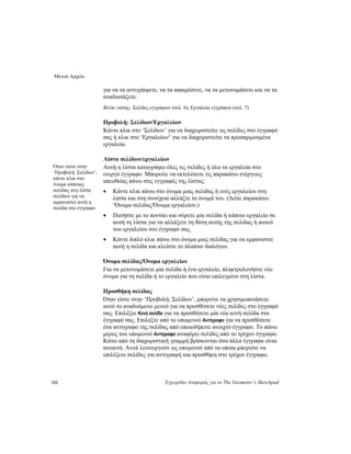 Μενού Αρχείο
132 Εγχειρίδιο Αναφοράς για το The Geometer’s Sketchpad
για να τα αντιγράψετε, να τα αφαιρέσετε, να τα μετονομάσετε και να τα
αναδιατάξετε.
Βλέπε επίσης: Σελίδες εγγράφων (σελ. 6), Εργαλεία εγγράφου (σελ. 7)
Προβολή: Σελίδων/Εργαλείων
Κάντε κλικ στο ‘Σελίδων’ για να διαχειριστείτε τις σελίδες στο έγγραφό
σας ή κλικ στο ‘Εργαλείων’ για να διαχειριστείτε τα προσαρμοσμένα
εργαλεία.
Λίστα σελίδων/εργαλείων
Όταν είστε στην
‘Προβολή: Σελίδων’,
κάντε κλικ στο
όνομα κάποιας
σελίδας στη λίστα
σελίδων για να
εμφανιστεί αυτή η
σελίδα στο έγγραφο.
Αυτή η λίστα καταγράφει όλες τις σελίδες ή όλα τα εργαλεία στο
ενεργό έγγραφο. Μπορείτε να εκτελέσετε τις παρακάτω ενέργειες
απευθείας πάνω στις εγγραφές της λίστας:
• Κάντε κλικ πάνω στο όνομα μιας σελίδας ή ενός εργαλείου στη
λίστα και στη συνέχεια αλλάξτε το όνομά του. (Δείτε παρακάτω:
‘Όνομα σελίδας/Όνομα εργαλείου.)
• Πατήστε με το ποντίκι και σύρετε μία σελίδα ή κάποιο εργαλείο σε
αυτή τη λίστα για να αλλάξετε τη θέση αυτής της σελίδας ή αυτού
του εργαλείου στο έγγραφό σας.
• Κάντε διπλό κλικ πάνω στο όνομα μιας σελίδας για να εμφανιστεί
αυτή η σελίδα και κλείστε το πλαίσιο διαλόγου.
Όνομα σελίδας/Όνομα εργαλείου
Για να μετονομάσετε μία σελίδα ή ένα εργαλείο, πληκτρολογήστε νέο
όνομα για τη σελίδα ή το εργαλείο που είναι επιλεγμένο στη λίστα.
Προσθήκη σελίδας
Όταν είστε στην ‘Προβολή: Σελίδων’, μπορείτε να χρησιμοποιήσετε
αυτό το αναδυόμενο μενού για να προσθέσετε νέες σελίδες στο έγγραφό
σας. Επιλέξτε Κενή σελίδα για να προσθέσετε μία νέα κενή σελίδα στο
έγγραφό σας. Επιλέξτε από το υπομενού Αντίγραφο για να προσθέσετε
ένα αντίγραφο της σελίδας από οποιοδήποτε ανοιχτό έγγραφο. Το πάνω
μέρος του υπομενού Αντίγραφο αναφέρει σελίδες από το τρέχον έγγραφο.
Κάτω από τη διαχωριστική γραμμή βρίσκονται όσα άλλα έγγραφα είναι
ανοικτά. Αυτά λειτουργούν ως υπομενού από τα οποία μπορείτε να
επιλέξετε σελίδες για αντιγραφή και προσθήκη στο τρέχον έγγραφο.
 