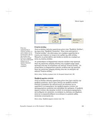 Μενού Αρχείο
Εγχειρίδιο Αναφοράς για το The Geometer’s Sketchpad 133
Ετικέτα σελίδας
Όταν δεν
εμφανίζονται οι
ετικέτες σελίδων, οι
μόνοι τρόποι για να
μετακινείστε από τη
μία σελίδα στην
άλλη στο έγγραφό
σας είναι τα Κουμπιά
δεσμού και το
πλαίσιο διαλόγου
‘Επιλογές
εγγράφου’.
Αυτό το πλαίσιο επιλογής εμφανίζεται μόνον στην ‘Προβολή: Σελίδων’,
όχι όμως στην ‘Προβολή: Εργαλείων’. Όταν είναι επιλεγμένη η
‘Ετικέτα σελίδας’, στο κάτω μέρος του εγγράφου εμφανίζονται οι
ετικέτες που δείχνουν το όνομα ή τον αριθμό της κάθε σελίδας.
Μπορείτε να μετακινηθείτε από σελίδα σε σελίδα του εγγράφου με
αυτές τις ετικέτες σελίδων.
Αν μετακινήσετε το διαχωριστικό ετικετών σελίδων στην αριστερή
άκρη της οριζόντιας γραμμής κύλισης ενός εγγράφου μέχρι τέρμα
αριστερά είναι σαν να αναιρέσατε την επιλογή ‘Ετικέτα σελίδας’. Αν
μετακινήσετε το διαχωριστικό ετικετών αντίθετα από την αριστερή
άκρη της οριζόντιας γραμμής κύλισης είναι σαν να επιλέξατε την
επιλογή ‘Ετικέτα σελίδας’.
Βλέπε επίσης: Σελίδες εγγράφων (σελ. 6), Κουμπιά Δεσμού (σελ. 49)
Προβολή αρχείου εντολών
Αυτό το πλαίσιο επιλογής εμφανίζεται μόνον όταν έχετε επιλέξει την
προβολή εργαλείων, όχι αν έχετε επιλέξει την προβολή σελίδων.
Επιλέξτε ή αναιρέστε την επιλογή αυτού του πλαισίου για να
εμφανίσετε ή να αποκρύψετε την προβολή αρχείου εντολών του
προσαρμοσμένου εργαλείου που επιλέχθηκε πιο πρόσφατα. Η προβολή
αρχείου εντολών σάς επιτρέπει να δείτε τα αντικείμενα-παραμέτρους
και τα βήματα του εργαλείου, να αλλάξετε τις ιδιότητες των βημάτων,
αλλά και να παρακολουθήσετε ή να ελέγξετε το εργαλείο καθώς
εκτελείται η λειτουργία του.
Βλέπε επίσης: Προβολή αρχείου εντολών (σελ. 74)
 