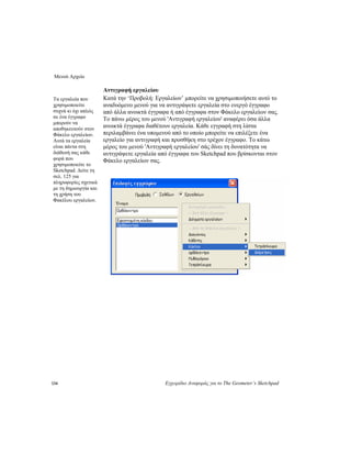 Μενού Αρχείο
134 Εγχειρίδιο Αναφοράς για το The Geometer’s Sketchpad
Αντιγραφή εργαλείου
Κατά την ‘Προβολή: Εργαλείων’ μπορείτε να χρησιμοποιήσετε αυτό το
αναδυόμενο μενού για να αντιγράψετε εργαλεία στο ενεργό έγγραφο
από άλλα ανοικτά έγγραφα ή από έγγραφα στον Φάκελο εργαλείων σας.
Το πάνω μέρος του μενού 'Αντιγραφή εργαλείου' αναφέρει όσα άλλα
ανοικτά έγγραφα διαθέτουν εργαλεία. Κάθε εγγραφή στη λίστα
περιλαμβάνει ένα υπομενού από το οποίο μπορείτε να επιλέξετε ένα
εργαλείο για αντιγραφή και προσθήκη στο τρέχον έγγραφο. Το κάτω
μέρος του μενού 'Αντιγραφή εργαλείου' σάς δίνει τη δυνατότητα να
αντιγράψετε εργαλεία από έγγραφα του Sketchpad που βρίσκονται στον
Φάκελο εργαλείων σας.
Τα εργαλεία που
χρησιμοποιείτε
συχνά κι όχι απλώς
σε ένα έγγραφο
μπορούν να
αποθηκευτούν στον
Φάκελο εργαλείων.
Αυτά τα εργαλεία
είναι πάντα στη
διάθεσή σας κάθε
φορά που
χρησιμοποιείτε το
Sketchpad. Δείτε τη
σελ. 125 για
πληροφορίες σχετικά
με τη δημιουργία και
τη χρήση του
Φακέλου εργαλείων.
 