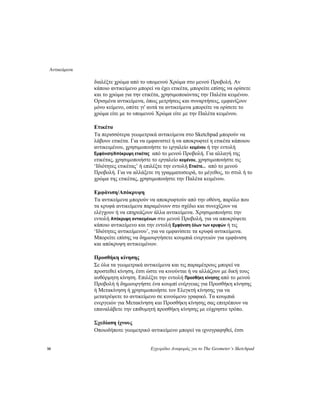 Αντικείμενα
10 Εγχειρίδιο Αναφοράς για το The Geometer’s Sketchpad
διαλέξτε χρώμα από το υπομενού Χρώμα στο μενού Προβολή. Αν
κάποιο αντικείμενο μπορεί να έχει ετικέτα, μπορείτε επίσης να ορίσετε
και το χρώμα για την ετικέτα, χρησιμοποιώντας την Παλέτα κειμένου.
Ορισμένα αντικείμενα, όπως μετρήσεις και συναρτήσεις, εμφανίζουν
μόνο κείμενο, οπότε γι' αυτά τα αντικείμενα μπορείτε να ορίσετε το
χρώμα είτε με το υπομενού Χρώμα είτε με την Παλέτα κειμένου.
Ετικέτα
Τα περισσότερα γεωμετρικά αντικείμενα στο Sketchpad μπορούν να
λάβουν ετικέτα. Για να εμφανιστεί ή να αποκρυφτεί η ετικέτα κάποιου
αντικειμένου, χρησιμοποιήστε το εργαλείο κειμένου ή την εντολή
Εμφάνιση/Απόκρυψη ετικέτας από το μενού Προβολή. Για αλλαγή της
ετικέτας, χρησιμοποιήστε το εργαλείο κειμένου, χρησιμοποιήστε τις
‘Ιδιότητες ετικέτας’ ή επιλέξτε την εντολή Ετικέτα... από το μενού
Προβολή. Για να αλλάξετε τη γραμματοσειρά, το μέγεθος, το στυλ ή το
χρώμα της ετικέτας, χρησιμοποιήστε την Παλέτα κειμένου.
Εμφάνιση/Απόκρυψη
Τα αντικείμενα μπορούν να αποκρυφτούν από την οθόνη, παρόλο που
τα κρυφά αντικείμενα παραμένουν στο σχέδιο και συνεχίζουν να
ελέγχουν ή να επηρεάζουν άλλα αντικείμενα. Χρησιμοποιήστε την
εντολή Απόκρυψη αντικειμένων στο μενού Προβολή, για να αποκρύψετε
κάποιο αντικείμενο και την εντολή Εμφάνιση όλων των κρυφών ή τις
‘Ιδιότητες αντικείμενου’, για να εμφανίσετε τα κρυφά αντικείμενα.
Μπορείτε επίσης να δημιουργήσετε κουμπιά ενεργειών για εμφάνιση
και απόκρυψη αντικειμένων.
Προσθήκη κίνησης
Σε όλα τα γεωμετρικά αντικείμενα και τις παραμέτρους μπορεί να
προστεθεί κίνηση, έτσι ώστε να κινούνται ή να αλλάζουν με δική τους
αυθόρμητη κίνηση. Επιλέξτε την εντολή Προσθήκη κίνησης από το μενού
Προβολή ή δημιουργήστε ένα κουμπί ενέργειας για Προσθήκη κίνησης
ή Μετακίνηση ή χρησιμοποιήστε τον Ελεγκτή κίνησης για να
μετατρέψετε το αντικείμενο σε κινούμενο γραφικό. Τα κουμπιά
ενεργειών για Μετακίνηση και Προσθήκη κίνησης σας επιτρέπουν να
επαναλάβετε την επιθυμητή προσθήκη κίνησης με εύχρηστο τρόπο.
Σχεδίαση ίχνους
Οποιοδήποτε γεωμετρικό αντικείμενο μπορεί να ιχνογραφηθεί, έτσι
 