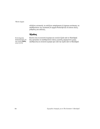 Μενού Αρχείο
136 Εγχειρίδιο Αναφοράς για το The Geometer’s Sketchpad
αλλάξετε εκτυπωτή, να επιλέξετε ασπρόμαυρη ή έγχρωμη εκτύπωση, να
αποθηκεύσετε την εκτύπωση σε αρχείο Postscript και να κάνετε άλλες
ρυθμίσεις και επιλογές.
Έξοδος
Κλείνει όλα τα ανοικτά έγγραφα και εκτελεί έξοδο από το Sketchpad.
Σας προτρέπει να αποθηκεύσετε όποιες εργασίες παραμένουν χωρίς
αποθήκευση σε ανοικτά έγγραφα πριν από την έξοδο από το Sketchpad.
Η συντόμευση
πληκτρολογίου για
την εντολή Έξοδος
είναι Ctrl+Q.
 