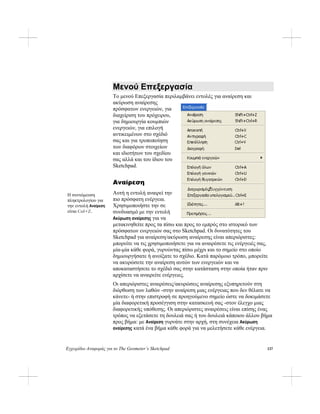 Εγχειρίδιο Αναφοράς για το The Geometer’s Sketchpad 137
Μενού Επεξεργασία
Το μενού Επεξεργασία περιλαμβάνει εντολές για αναίρεση και
ακύρωση αναίρεσης
πρόσφατων ενεργειών, για
διαχείριση του πρόχειρου,
για δημιουργία κουμπιών
ενεργειών, για επιλογή
αντικειμένων στο σχέδιό
σας και για τροποποίηση
των διαφόρων στοιχείων
και ιδιοτήτων του σχεδίου
σας αλλά και του ίδιου του
Sketchpad.
Αναίρεση
Αυτή η εντολή αναιρεί την
πιο πρόσφατη ενέργεια.
Χρησιμοποιήστε την σε
συνδυασμό με την εντολή
Ακύρωση αναίρεσης για να
μετακινηθείτε προς τα πίσω και προς το εμπρός στο ιστορικό των
πρόσφατων ενεργειών σας στο Sketchpad. Οι δυνατότητες του
Sketchpad για αναίρεση/ακύρωση αναίρεσης είναι απεριόριστες:
μπορείτε να τις χρησιμοποιήσετε για να αναιρέσετε τις ενέργειές σας,
μία-μία κάθε φορά, γυρνώντας πίσω μέχρι και το σημείο στο οποίο
δημιουργήσατε ή ανοίξατε το σχέδιο. Κατά παρόμοιο τρόπο, μπορείτε
να ακυρώσετε την αναίρεση αυτών των ενεργειών και να
αποκαταστήσετε το σχέδιό σας στην κατάσταση στην οποία ήταν πριν
αρχίσετε να αναιρείτε ενέργειες.
Η συντόμευση
πληκτρολογίου για
την εντολή Αναίρεση
είναι Ctrl+Z.
Οι απεριόριστες αναιρέσεις/ακυρώσεις αναίρεσης εξυπηρετούν στη
διόρθωση των λαθών -στην αναίρεση μιας ενέργειας που δεν θέλατε να
κάνετε- ή στην επιστροφή σε προηγούμενο σημείο ώστε να δοκιμάσετε
μία διαφορετική προσέγγιση στην κατασκευή σας -στον έλεγχο μιας
διαφορετικής υπόθεσης. Οι απεριόριστες αναιρέσεις είναι επίσης ένας
τρόπος να εξετάσετε τη δουλειά σας ή του δουλειά κάποιου άλλου βήμα
προς βήμα: με Αναίρεση γυρνάτε στην αρχή, στη συνέχεια Ακύρωση
αναίρεσης κατά ένα βήμα κάθε φορά για να μελετήσετε κάθε ενέργεια.
 