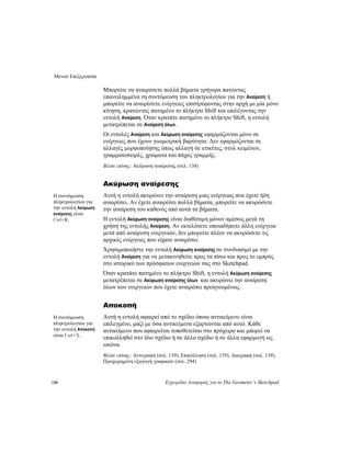 Μενού Επεξεργασία
138 Εγχειρίδιο Αναφοράς για το The Geometer’s Sketchpad
Μπορείτε να αναιρέσετε πολλά βήματα γρήγορα πατώντας
επανειλημμένα τη συντόμευση του πληκτρολογίου για την Αναίρεση ή
μπορείτε να αναιρέσετε ενέργειες επιστρέφοντας στην αρχή με μία μόνο
κίνηση, κρατώντας πατημένο το πλήκτρο Shift και επιλέγοντας την
εντολή Αναίρεση. Όταν κρατάτε πατημένο το πλήκτρο Shift, η εντολή
μετατρέπεται σε Αναίρεση όλων.
Οι εντολές Αναίρεση και Ακύρωση αναίρεσης εφαρμόζονται μόνο σε
ενέργειες που έχουν γεωμετρική βαρύτητα: Δεν εφαρμόζονται σε
αλλαγές μορφοποίησης όπως αλλαγή σε ετικέτες, στυλ κειμένου,
γραμματοσειρές, χρώματα και πάχος γραμμής.
Βλέπε επίσης: Ακύρωση αναίρεσης (σελ. 138)
Ακύρωση αναίρεσης
Αυτή η εντολή ακυρώνει την αναίρεση μιας ενέργειας που έχετε ήδη
αναιρέσει. Αν έχετε αναιρέσει πολλά βήματα, μπορείτε να ακυρώσετε
την αναίρεση του καθενός από αυτά τα βήματα.
Η συντόμευση
πληκτρολογίου για
την εντολή Ακύρωση
αναίρεσης είναι
Ctrl+R. Η εντολή Ακύρωση αναίρεσης είναι διαθέσιμη μόνον αμέσως μετά τη
χρήση της εντολής Αναίρεση. Αν εκτελέσετε οποιαδήποτε άλλη ενέργεια
μετά από αναίρεση ενεργειών, δεν μπορείτε πλέον να ακυρώσετε τις
αρχικές ενέργειες που είχατε αναιρέσει.
Χρησιμοποιήστε την εντολή Ακύρωση αναίρεσης σε συνδυασμό με την
εντολή Αναίρεση για να μετακινηθείτε προς τα πίσω και προς το εμπρός
στο ιστορικό των πρόσφατων ενεργειών σας στο Sketchpad.
Όταν κρατάτε πατημένο το πλήκτρο Shift, η εντολή Ακύρωση αναίρεσης
μετατρέπεται σε Ακύρωση αναίρεσης όλων και ακυρώνει την αναίρεση
όλων των ενεργειών που έχετε αναιρέσει προηγουμένως.
Αποκοπή
Αυτή η εντολή αφαιρεί από το σχέδιο όποιο αντικείμενο είναι
επιλεγμένο, μαζί με όσα αντικείμενα εξαρτώνται από αυτό. Κάθε
αντικείμενο που αφαιρείται τοποθετείται στο πρόχειρο και μπορεί να
επικολληθεί στο ίδιο σχέδιο ή σε άλλο σχέδιο ή σε άλλη εφαρμογή ως
εικόνα.
Η συντόμευση
πληκτρολογίου για
την εντολή Αποκοπή
είναι Ctrl+X.
Βλέπε επίσης: Αντιγραφή (σελ. 139), Επικόλληση (σελ. 139), Διαγραφή (σελ. 139),
Προχωρημένη εξαγωγή γραφικών (σελ. 294)
 